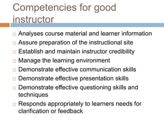 Competencies for good
instructor
 Analyses course material and learner information
 Assure preparation of the instructional site
 Establish and maintain instructor credibility
 Manage the learning environment
 Demonstrate effective communication skills
 Demonstrate effective presentation skills
 Demonstrate effective questioning skills and
techniques
 Responds appropriately to learners needs for
clarification or feedback
 