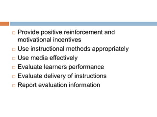  Provide positive reinforcement and
motivational incentives
 Use instructional methods appropriately
 Use media effectively
 Evaluate learners performance
 Evaluate delivery of instructions
 Report evaluation information
 