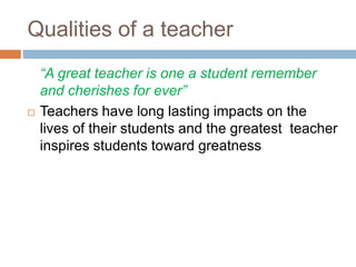 Qualities of a teacher
“A great teacher is one a student remember
and cherishes for ever”
 Teachers have long lasting impacts on the
lives of their students and the greatest teacher
inspires students toward greatness
 
