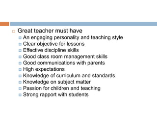  Great teacher must have
 An engaging personality and teaching style
 Clear objective for lessons
 Effective discipline skills
 Good class room management skills
 Good communications with parents
 High expectations
 Knowledge of curriculum and standards
 Knowledge on subject matter
 Passion for children and teaching
 Strong rapport with students
 