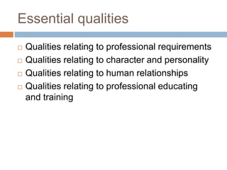 Essential qualities
 Qualities relating to professional requirements
 Qualities relating to character and personality
 Qualities relating to human relationships
 Qualities relating to professional educating
and training
 