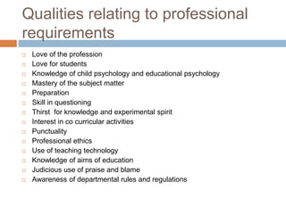 Qualities relating to professional
requirements
 Love of the profession
 Love for students
 Knowledge of child psychology and educational psychology
 Mastery of the subject matter
 Preparation
 Skill in questioning
 Thirst for knowledge and experimental spirit
 Interest in co curricular activities
 Punctuality
 Professional ethics
 Use of teaching technology
 Knowledge of aims of education
 Judicious use of praise and blame
 Awareness of departmental rules and regulations
 