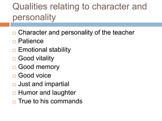 Qualities relating to character and
personality
 Character and personality of the teacher
 Patience
 Emotional stability
 Good vitality
 Good memory
 Good voice
 Just and impartial
 Humor and laughter
 True to his commands
 
