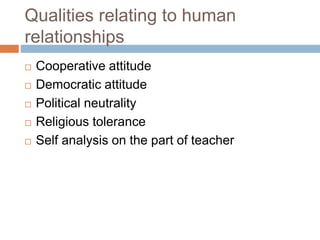 Qualities relating to human
relationships
 Cooperative attitude
 Democratic attitude
 Political neutrality
 Religious tolerance
 Self analysis on the part of teacher
 