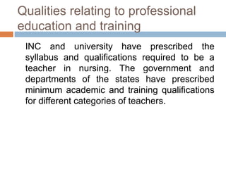 Qualities relating to professional
education and training
INC and university have prescribed the
syllabus and qualifications required to be a
teacher in nursing. The government and
departments of the states have prescribed
minimum academic and training qualifications
for different categories of teachers.
 