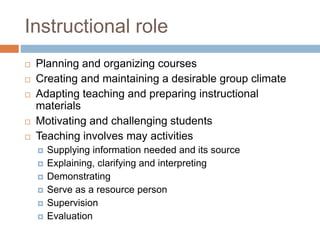 Instructional role
 Planning and organizing courses
 Creating and maintaining a desirable group climate
 Adapting teaching and preparing instructional
materials
 Motivating and challenging students
 Teaching involves may activities
 Supplying information needed and its source
 Explaining, clarifying and interpreting
 Demonstrating
 Serve as a resource person
 Supervision
 Evaluation
 
