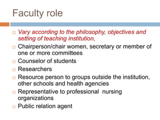 Faculty role
 Vary according to the philosophy, objectives and
setting of teaching institution,
 Chairperson/chair women, secretary or member of
one or more committees
 Counselor of students
 Researchers
 Resource person to groups outside the institution,
other schools and health agencies
 Representative to professional nursing
organizations
 Public relation agent
 