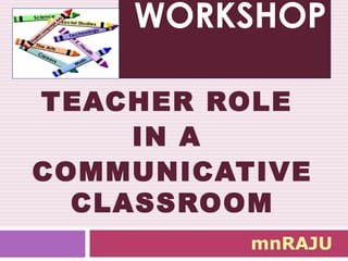 WORKSHOP
TEACHER ROLE
IN A
COMMUNICATIVE
CLASSROOM
mnRAJU
 