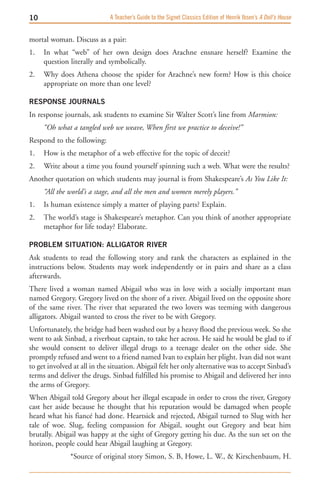 10                            A Teacher’s Guide to the Signet Classics Edition of Henrik Ibsen’s A Doll’s House


mortal woman. Discuss as a pair:
1.   In what “web” of her own design does Arachne ensnare herself? Examine the
     question literally and symbolically.
2.   Why does Athena choose the spider for Arachne’s new form? How is this choice
     appropriate on more than one level?

RESPONSE JOURNALS
In response journals, ask students to examine Sir Walter Scott’s line from Marmion:
     “Oh what a tangled web we weave, When first we practice to deceive!”
Respond to the following:
1.   How is the metaphor of a web effective for the topic of deceit?
2.   Write about a time you found yourself spinning such a web. What were the results?
Another quotation on which students may journal is from Shakespeare’s As You Like It:
     “All the world’s a stage, and all the men and women merely players.”
1.   Is human existence simply a matter of playing parts? Explain.
2.   The world’s stage is Shakespeare’s metaphor. Can you think of another appropriate
     metaphor for life today? Elaborate.

PROBLEM SITUATION: ALLIGATOR RIVER
Ask students to read the following story and rank the characters as explained in the
instructions below. Students may work independently or in pairs and share as a class
afterwards.
There lived a woman named Abigail who was in love with a socially important man
named Gregory. Gregory lived on the shore of a river. Abigail lived on the opposite shore
of the same river. The river that separated the two lovers was teeming with dangerous
alligators. Abigail wanted to cross the river to be with Gregory.
Unfortunately, the bridge had been washed out by a heavy flood the previous week. So she
went to ask Sinbad, a riverboat captain, to take her across. He said he would be glad to if
she would consent to deliver illegal drugs to a teenage dealer on the other side. She
promptly refused and went to a friend named Ivan to explain her plight. Ivan did not want
to get involved at all in the situation. Abigail felt her only alternative was to accept Sinbad’s
terms and deliver the drugs. Sinbad fulfilled his promise to Abigail and delivered her into
the arms of Gregory.
When Abigail told Gregory about her illegal escapade in order to cross the river, Gregory
cast her aside because he thought that his reputation would be damaged when people
heard what his fiancé had done. Heartsick and rejected, Abigail turned to Slug with her
tale of woe. Slug, feeling compassion for Abigail, sought out Gregory and beat him
brutally. Abigail was happy at the sight of Gregory getting his due. As the sun set on the
horizon, people could hear Abigail laughing at Gregory.
               *Source of original story Simon, S. B, Howe, L. W.,  Kirschenbaum, H.
 