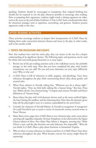 A Teacher’s Guide to the Signet Classics Edition of Henrik Ibsen’s A Doll’s House         19

speaking. Students should be encouraged to incorporate their original thinking but
should also be required to cite the play whenever possible to encourage close reading.
Prior to preparing their arguments, students might watch a closing argument on video,
such as the scene at the end of John Grisham’s A Time to Kill. Such a model provides ideas
for rhetorical strategies such as repetition, storytelling, and gestures. Students present
arguments orally to the class.


 AFTER READING ACTIVITIES

These activities encourage students to deepen their interpretation of A Doll’s House by
helping them make connections between themes and issues in the play, in other works,
and in the outside world.

I. topIcS For dIScuSSIon and eSSayS
Now that students have read the entire play, they can return to the text for a deeper
understanding of its significant themes. The following topics and questions can be used
for whole class and small group discussion or as essay topics.
1.    Revisit one of the pre-reading activities such as the walkabout survey, the probable
      passage, or the circle map. Now that you have completed the play, what further
      commentary can you add? Do you and your classmates see your topic differently
      now? Why or why not?
2.    A Doll’s House is full of references to dolls, puppets, and playthings. Trace these
      references throughout the play while summarizing Ibsen’s ideas about gender and
      societal roles.
3.    When Nora submits to Torvald, telling him, “Whatever you do is always right,”
      Torvald replies, “Now my little lark’s talking like a human being.” But later, Nora
      says “Before all else, I’m a human being.” Compare and contrast Torvald’s and Nora’s
      definitions of “human being.”
4.    Ibsen infuses his play with vivid dramatic devices such as the many artificial lights,
      the letter hitting the mailbox, and the slamming door. How does the dramatic genre
      help tell the playwright’s story in a manner unparalleled by the novel form?
5.    Consider the character of Torvald Helmer. Is Torvald an antagonist? A misogynist?
      Or could Torvald be just as much a victim of nineteenth century societal norms as
      Nora? Discuss.
6.    Many Ibsen critics argue that A Doll’s House is not a feminist play, and is more about
      asserting self, regardless of gender. Yet Joan Templeton, in her afterword to the Signet
      Classics edition of Ibsen: Four Major Plays Volume I, disagrees, asserting that “Make
      (Nora) a man, and the play becomes not only ludicrous, but impossible.” What do
      you think? Is A Doll’s House a play about feminism or humanism? Explain.
7.    Why are there so many references to sickness and fever in A Doll’s House? Trace these
      references throughout the play. What broader concern for society might Ibsen be
      expressing?
 