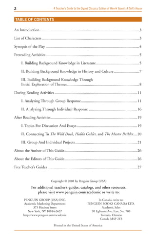 A Teacher’s Guide to the Signet Classics Edition of Henrik Ibsen’s A Doll’s House


 TABLE OF CONTENTS

An Introduction .....................................................................................................3

List of Characters ...................................................................................................3

Synopsis of the Play ...............................................................................................4

Prereading Activities ...............................................................................................5

      I. Building Background Knowledge in Literature ............................................5

      II. Building Background Knowledge in History and Culture ..........................7

      III. Building Background Knowledge Through
      Initial Exploration of Themes .........................................................................8

During Reading Activities ....................................................................................11

      I. Analyzing Through Group Response .........................................................11

      II. Analyzing Through Individual Response .................................................16

After Reading Activities ........................................................................................19

      I. Topics For Discussion And Essays .............................................................19

      II. Connecting To The Wild Duck, Hedda Gabler, and The Master Builder ....20

      III. Group And Individual Projects ...............................................................21

About the Author of This Guide ..........................................................................26

About the Editors of This Guide ..........................................................................26

Free Teacher’s Guides ...........................................................................................27


                                  Copyright © 2008 by Penguin Group (USA)

               For additional teacher’s guides, catalogs, and other resources,
                   please visit www.penguin.com/academic or write to:
        PENGUIN GROUP (USA) INC.                                           In Canada, write to:
         Academic Marketing Department                              PENGUIN BOOKS CANADA LTD.
                375 Hudson Street                                             Academic Sales
            New York, NY 10014-3657                                   90 Eglinton Ave. East, Ste. 700
        http://www.penguin.com/academic                                      Toronto, Ontario
                                                                            Canada M4P 2Y3

                                     Printed in the United States of America
 