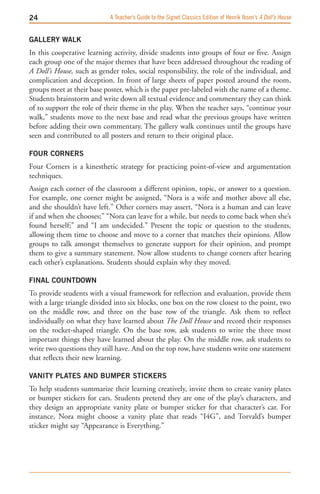 A Teacher’s Guide to the Signet Classics Edition of Henrik Ibsen’s A Doll’s House


GALLERY wALK 
In this cooperative learning activity, divide students into groups of four or five. Assign
each group one of the major themes that have been addressed throughout the reading of
A Doll’s House, such as gender roles, social responsibility, the role of the individual, and
complication and deception. In front of large sheets of paper posted around the room,
groups meet at their base poster, which is the paper pre-labeled with the name of a theme.
Students brainstorm and write down all textual evidence and commentary they can think
of to support the role of their theme in the play. When the teacher says, “continue your
walk,” students move to the next base and read what the previous groups have written
before adding their own commentary. The gallery walk continues until the groups have
seen and contributed to all posters and return to their original place.

FOUR CORNERS
Four Corners is a kinesthetic strategy for practicing point-of-view and argumentation
techniques.
Assign each corner of the classroom a different opinion, topic, or answer to a question.
For example, one corner might be assigned, “Nora is a wife and mother above all else,
and she shouldn’t have left.” Other corners may assert, “Nora is a human and can leave
if and when she chooses;” “Nora can leave for a while, but needs to come back when she’s
found herself;” and “I am undecided.” Present the topic or question to the students,
allowing them time to choose and move to a corner that matches their opinions. Allow
groups to talk amongst themselves to generate support for their opinion, and prompt
them to give a summary statement. Now allow students to change corners after hearing
each other’s explanations. Students should explain why they moved.

FINAL COUNTDOwN
To provide students with a visual framework for reflection and evaluation, provide them
with a large triangle divided into six blocks, one box on the row closest to the point, two
on the middle row, and three on the base row of the triangle. Ask them to reflect
individually on what they have learned about The Doll House and record their responses
on the rocket-shaped triangle. On the base row, ask students to write the three most
important things they have learned about the play. On the middle row, ask students to
write two questions they still have. And on the top row, have students write one statement
that reflects their new learning.

VANITY PLATES AND BUMPER STICKERS
To help students summarize their learning creatively, invite them to create vanity plates
or bumper stickers for cars. Students pretend they are one of the play’s characters, and
they design an appropriate vanity plate or bumper sticker for that character’s car. For
instance, Nora might choose a vanity plate that reads “I4G”, and Torvald’s bumper
sticker might say “Appearance is Everything.”
 