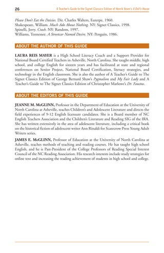 A Teacher’s Guide to the Signet Classics Edition of Henrik Ibsen’s A Doll’s House


Please Don’t Eat the Daisies. Dir. Charles Walters, Euterpe, 1960.
Shakespeare, William. Much Ado About Nothing. NY: Signet Classics, 1998.
Spinelli, Jerry. Crash. NY: Random, 1997.
Williams, Tennessee. A Streetcar Named Desire. NY: Penguin, 1986.


ABOUT THE AUTHOR OF THIS GUIDE

LAUrA rEis MAyEr is a High School Literacy Coach and a Support Provider for
National Board Certified Teachers in Asheville, North Carolina. She taught middle, high
school, and college English for sixteen years and has facilitated at state and regional
conferences on Senior Project, National Board Certification, literacy strategies, and
technology in the English classroom. She is also the author of A Teacher’s Guide to The
Signet Classics Edition of George Bernard Shaw’s Pygmalion and My Fair Lady and A
Teacher’s Guide to The Signet Classics Edition of Christopher Marlowe’s Dr. Faustus.


ABOUT THE EDITORS OF THIS GUIDE

JEANNE M. McgLiNN, Professor in the Department of Education at the University of
North Carolina at Asheville, teaches Children’s and Adolescent Literature and directs the
field experiences of 9-12 English licensure candidates. She is a Board member of NC
English Teachers Association and the Children’s Literature and Reading SIG of the IRA.
She has written extensively in the area of adolescent literature, including a critical book
on the historical fiction of adolescent writer Ann Rinaldi for Scarecrow Press Young Adult
Writers series.
JAMEs E. McgLiNN, Professor of Education at the University of North Carolina at
Asheville, teaches methods of teaching and reading courses. He has taught high school
English, and he is Past-President of the College Professors of Reading Special Interest
Council of the NC Reading Association. His research interests include study strategies for
online text and increasing the reading achievement of students in high school and college.
 