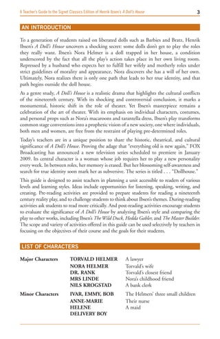 A Teacher’s Guide to the Signet Classics Edition of Henrik Ibsen’s A Doll’s House                       


 AN INTRODUCTION

To a generation of students raised on liberated dolls such as Barbies and Bratz, Henrik
Ibsen’s A Doll’s House uncovers a shocking secret: some dolls don’t get to play the roles
they really want. Ibsen’s Nora Helmer is a doll trapped in her house, a condition
underscored by the fact that all the play’s action takes place in her own living room.
Repressed by a husband who expects her to fulfill her wifely and motherly roles under
strict guidelines of morality and appearance, Nora discovers she has a will of her own.
Ultimately, Nora realizes there is only one path that leads to her true identity, and that
path begins outside the doll house.
As a genre study, A Doll’s House is a realistic drama that highlights the cultural conflicts
of the nineteenth century. With its shocking and controversial conclusion, it marks a
monumental, historic shift in the role of theater. Yet Ibsen’s masterpiece remains a
celebration of the art of theater. With its emphasis on individual characters, costumes,
and personal props such as Nora’s macaroons and tarantella dress, Ibsen’s play transforms
common stage conventions into a prophetic vision of a new society, one where individuals,
both men and women, are free from the restraint of playing pre-determined roles.
Today’s teachers are in a unique position to share the historic, theatrical, and cultural
significance of A Doll’s House. Proving the adage that “everything old is new again,” FOX
Broadcasting has announced a new television series scheduled to premiere in January
2009. Its central character is a woman whose job requires her to play a new personality
every week. In between roles, her memory is erased. But her blossoming self-awareness and
search for true identity soon mark her as subversive. The series is titled . . . “Dollhouse.”
This guide is designed to assist teachers in planning a unit accessible to readers of various
levels and learning styles. Ideas include opportunities for listening, speaking, writing, and
creating. Pre-reading activities are provided to prepare students for reading a nineteenth
century reality play, and to challenge students to think about Ibsen’s themes. During-reading
activities ask students to read more critically. And post-reading activities encourage students
to evaluate the significance of A Doll’s House by analyzing Ibsen’s style and comparing the
play to other works, including Ibsen’s The Wild Duck, Hedda Gabler, and The Master Builder.
The scope and variety of activities offered in this guide can be used selectively by teachers in
focusing on the objectives of their course and the goals for their students.


 LIST OF CHARACTERS 

Major Characters                TOrvALD HELMEr                      A lawyer
                                NOrA HELMEr                         Torvald’s wife
                                Dr. rANk                            Torvald’s closest friend
                                Mrs LiNDE                           Nora’s childhood friend
                                NiLs krOgsTAD                       A bank clerk
Minor Characters                ivAr, EMMy, BOB                     The Helmers’ three small children
                                ANNE-MAriE                          Their nurse
                                HELENE                              A maid
                                DELivEry BOy
 