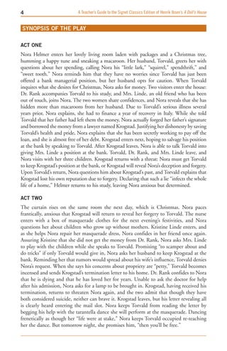 A Teacher’s Guide to the Signet Classics Edition of Henrik Ibsen’s A Doll’s House


SYNOPSIS OF THE PLAY

ACT ONE
Nora Helmer enters her lovely living room laden with packages and a Christmas tree,
humming a happy tune and sneaking a macaroon. Her husband, Torvald, greets her with
questions about her spending, calling Nora his “little lark,” “squirrel,” spendthrift,” and
“sweet tooth.” Nora reminds him that they have no worries since Torvald has just been
offered a bank managerial position, but her husband opts for caution. When Torvald
inquires what she desires for Christmas, Nora asks for money. Two visitors enter the house:
Dr. Rank accompanies Torvald to his study, and Mrs. Linde, an old friend who has been
out of touch, joins Nora. The two women share confidences, and Nora reveals that she has
hidden more than macaroons from her husband. Due to Torvald’s serious illness several
years prior, Nora explains, she had to finance a year of recovery in Italy. While she told
Torvald that her father had left them the money, Nora actually forged her father’s signature
and borrowed the money from a lawyer named Krogstad. Justifying her dishonesty by saving
Torvald’s health and pride, Nora explains that she has been secretly working to pay off the
loan, and she is almost free of her debt. Krogstad enters next, hoping to salvage his position
at the bank by speaking to Torvald. After Krogstad leaves, Nora is able to talk Torvald into
giving Mrs. Linde a position at the bank. Torvald, Dr. Rank, and Mrs. Linde leave, and
Nora visits with her three children. Krogstad returns with a threat: Nora must get Torvald
to keep Krogstad’s position at the bank, or Krogstad will reveal Nora’s deception and forgery.
Upon Torvald’s return, Nora questions him about Krogstad’s past, and Torvald explains that
Krogstad lost his own reputation due to forgery. Declaring that such a lie “infects the whole
life of a home,” Helmer returns to his study, leaving Nora anxious but determined.

ACT TwO
The curtain rises on the same room the next day, which is Christmas. Nora paces
frantically, anxious that Krogstad will return to reveal her forgery to Torvald. The nurse
enters with a box of masquerade clothes for the next evening’s festivities, and Nora
questions her about children who grow up without mothers. Kristine Linde enters, and
as she helps Nora repair her masquerade dress, Nora confides in her friend once again.
Assuring Kristine that she did not get the money from Dr. Rank, Nora asks Mrs. Linde
to play with the children while she speaks to Torvald. Promising “to scamper about and
do tricks” if only Torvald would give in, Nora asks her husband to keep Krogstad at the
bank. Reminding her that rumors would spread about his wife’s influence, Torvald denies
Nora’s request. When she says his concerns about propriety are “petty,” Torvald becomes
incensed and sends Krogstad’s termination letter to his home. Dr. Rank confides to Nora
that he is dying and that he has loved her for years. Unable to ask the doctor for help
after his admission, Nora asks for a lamp to be brought in. Krogstad, having received his
termination, returns to threaten Nora again, and the two admit that though they have
both considered suicide, neither can brave it. Krogstad leaves, but his letter revealing all
is clearly heard entering the mail slot. Nora keeps Torvald from reading the letter by
begging his help with the tarantella dance she will perform at the masquerade. Dancing
frenetically as though her “life were at stake,” Nora keeps Torvald occupied re-teaching
her the dance. But tomorrow night, she promises him, “then you’ll be free.”
 