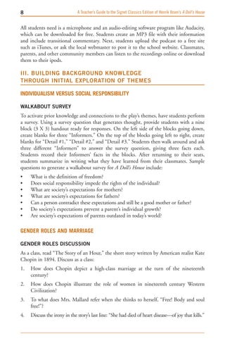 A Teacher’s Guide to the Signet Classics Edition of Henrik Ibsen’s A Doll’s House


All students need is a microphone and an audio-editing software program like Audacity,
which can be downloaded for free. Students create an MP3 file with their information
and include transitional commentary. Next, students upload the podcast to a free site
such as iTunes, or ask the local webmaster to post it to the school website. Classmates,
parents, and other community members can listen to the recordings online or download
them to their ipods.

III. BUILDING BACKGROUND KNOwLEDGE   
THROUGH INITIAL EXPLORATION OF THEMES

IndIvIdualISm verSuS SocIal reSponSIbIlIty

wALKABOUT SURVEY
To activate prior knowledge and connections to the play’s themes, have students perform
a survey. Using a survey question that generates thought, provide students with a nine
block (3 X 3) handout ready for responses. On the left side of the blocks going down,
create blanks for three “Informers.” On the top of the blocks going left to right, create
blanks for “Detail #1,” “Detail #2,” and “Detail #3.” Students then walk around and ask
three different “Informers” to answer the survey question, giving three facts each.
Students record their Informers’ facts in the blocks. After returning to their seats,
students summarize in writing what they have learned from their classmates. Sample
questions to generate a walkabout survey for A Doll’s House include:
•    What is the definition of freedom?
•    Does social responsibility impede the rights of the individual?
•    What are society’s expectations for mothers?
•    What are society’s expectations for fathers?
•    Can a person contradict these expectations and still be a good mother or father?
•    Do society’s expectations prevent a parent’s individual growth?
•    Are society’s expectations of parents outdated in today’s world?

Gender roleS and marrIaGe

GENDER ROLES DISCUSSION
As a class, read “The Story of an Hour,” the short story written by American realist Kate
Chopin in 1894. Discuss as a class:
1.   How does Chopin depict a high-class marriage at the turn of the nineteenth
     century?
2.   How does Chopin illustrate the role of women in nineteenth century Western
     Civilization?
3.   To what does Mrs. Mallard refer when she thinks to herself, “Free! Body and soul
     free!”?
4.   Discuss the irony in the story’s last line: “She had died of heart disease—of joy that kills.”
 
