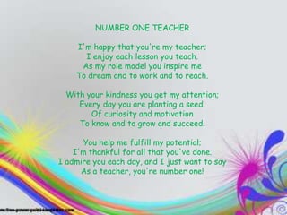 TEACHERS
                 NUMBER ONE TEACHER

          I'm happy that you're my teacher;
They inspire enjoy each lessonentertain
            I you, they you teach.                   you,
and you end up learning ame
           As my role model you inspire ton          even
         To dream and to work and to reach.
when you don't know it”
          With your kindness you get my attention;
             Every day you are planting a seed.
                Of curiosity and motivation
             To know and to grow and succeed.

              You help me fulfill my potential;
            I'm thankful for all that you've done.
        I admire you each day, and I just want to say
              As a teacher, you're number one!
 
