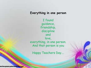 TEACHERS
            Everything in one person
They inspire you, they entertain you,
                    I found
and you end up learning a ton even
                   guidance,
when you don't know it”
                   friendship,
                    discipline
                       and
                      love,
            everything, in one person.
             And that person is you

             Happy Teachers Day….
 