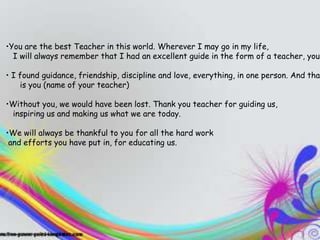 TEACHERS
•You are the best Teacher in this world. Wherever I may go in my life,
  I will always remember that I had an excellent guide in the form of a teacher, you.
    They inspire you, they entertain you,
• I found guidance, friendship, discipline and love, everything, in even
    and you end up learning a ton one person. And that
    is you (name of your teacher)
    when you don't know it”
•Without you, we would have been lost. Thank you teacher for guiding us,
 inspiring us and making us what we are today.

•We will always be thankful to you for all the hard work
 and efforts you have put in, for educating us.
 