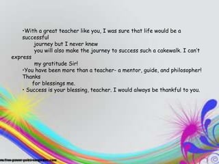 TEACHERS
    •With a great teacher like you, I was sure that life would be a
    successful
 Theyjourney but I never knewthey entertain you,
          inspire you,
 and you will also makeup journey to success a ton evencan’t
          you end the learning such a cakewalk. I
express
 when you don't know it”
         my gratitude Sir!
    •You have been more than a teacher- a mentor, guide, and philosopher!
    Thanks
        for blessings me.
    • Success is your blessing, teacher. I would always be thankful to you.
 