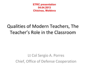 ETRC presentation
                 04.04.2013
             Chisinau, Moldova




Qualities of Modern Teachers, The
 Teacher’s Role in the Classroom



           Lt Col Sergio A. Porres
   Chief, Office of Defense Cooperation
 