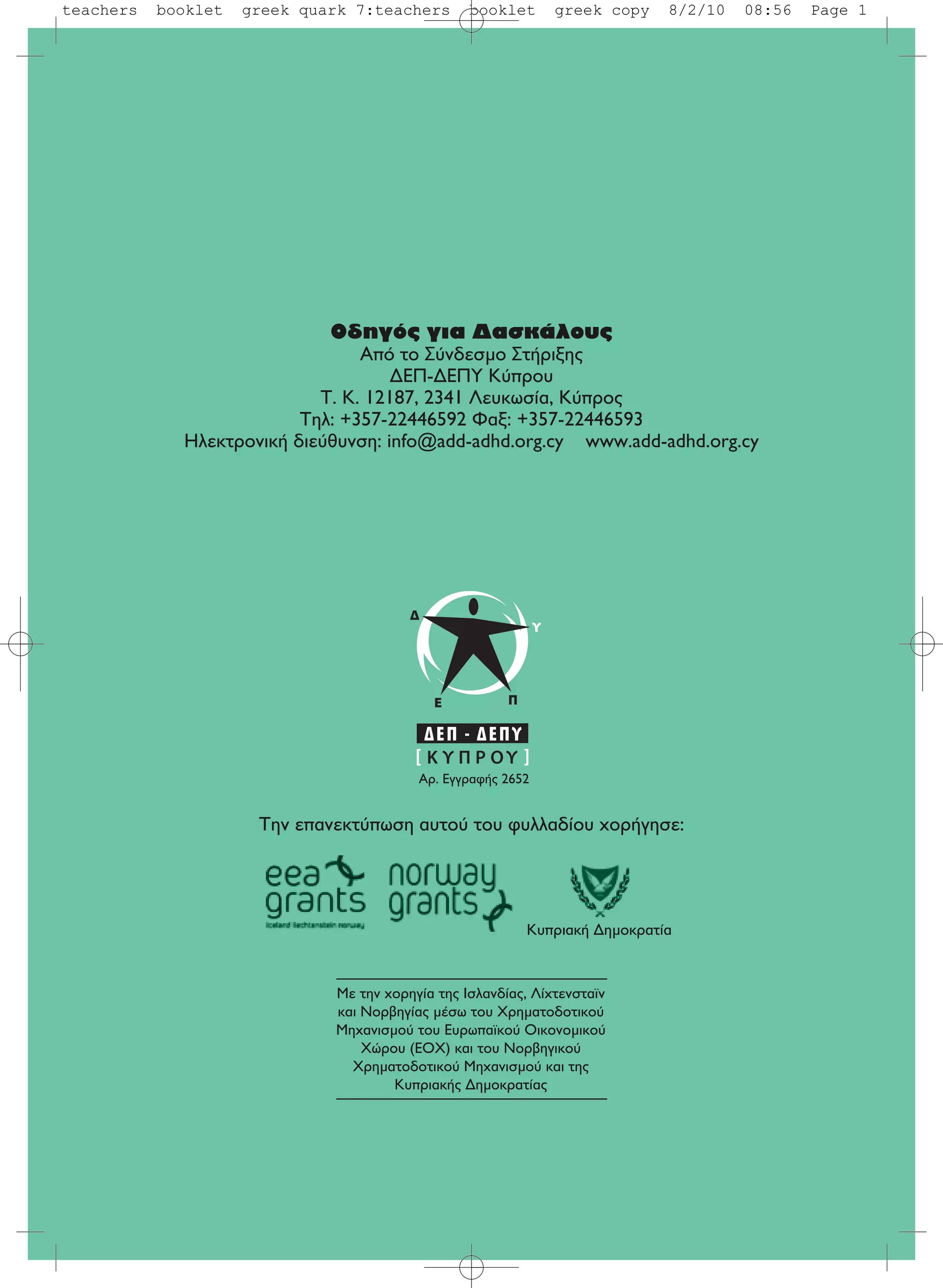 Oδηγός για Δασκάλους
Aπό το Σύνδεσμο Στήριξης
ΔEΠ-ΔEΠY Κύπρου
T. K. 12187, 2341 Λευκωσία, Kύπρος
Tηλ: +357-22446592 Φαξ: +357-22446593
Hλεκτρονική διεύθυνση: info@add-adhd.org.cy www.add-adhd.org.cy
Με την χορηγία της Ισλανδίας, Λίχτενσταϊν
και Νορβηγίας μέσω του Χρηματοδοτικού
Μηχανισμού του Ευρωπαϊκού Οικονομικού
Χώρου (ΕΟΧ) και του Νορβηγικού
Χρηματοδοτικού Μηχανισμού και της
Κυπριακής Δημοκρατίας
Την επανεκτύπωση αυτού του φυλλαδίου χορήγησε:
AÚ. EÁÁÚ·Ê‹˜ 2652
Κυπριακή Δημοκρατία
teachers booklet greek quark 7:teachers booklet greek copy 8/2/10 08:56 Page 1
 