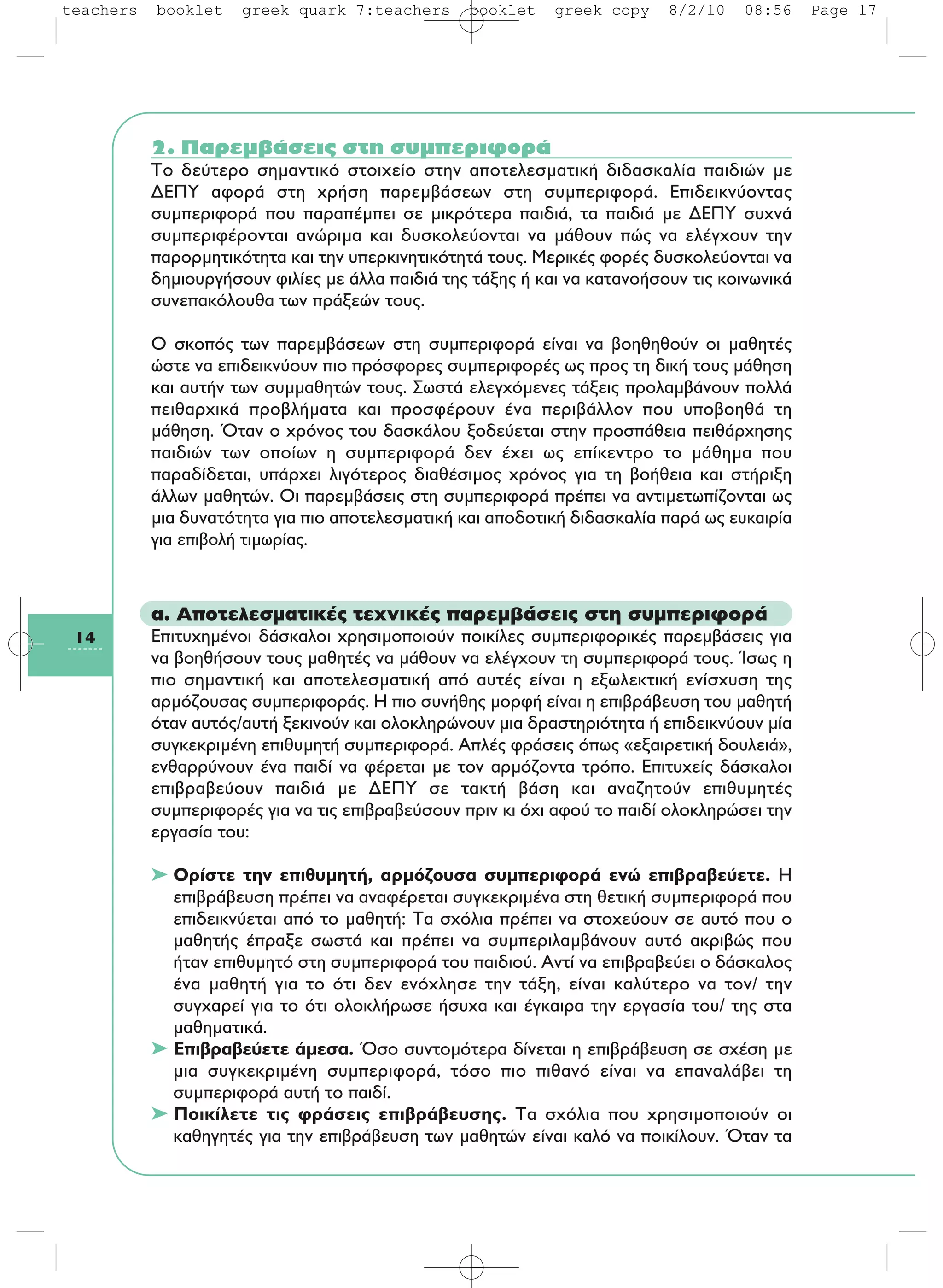 14
2. Παρεμβάσεις στη συμπεριφορά
Tο δεύτερο σημαντικό στοιχείο στην αποτελεσματική διδασκαλία παιδιών με
ΔEΠY αφορά στη χρήση παρεμβάσεων στη συμπεριφορά. Eπιδεικνύοντας
συμπεριφορά που παραπέμπει σε μικρότερα παιδιά, τα παιδιά με ΔEΠY συχνά
συμπεριφέρονται ανώριμα και δυσκολεύονται να μάθουν πώς να ελέγχουν την
παρορμητικότητα και την υπερκινητικότητά τους. Mερικές φορές δυσκολεύονται να
δημιουργήσουν φιλίες με άλλα παιδιά της τάξης ή και να κατανοήσουν τις κοινωνικά
συνεπακόλουθα των πράξεών τους.
O σκοπός των παρεμβάσεων στη συμπεριφορά είναι να βοηθηθούν οι μαθητές
ώστε να επιδεικνύουν πιο πρόσφορες συμπεριφορές ως προς τη δική τους μάθηση
και αυτήν των συμμαθητών τους. Σωστά ελεγχόμενες τάξεις προλαμβάνουν πολλά
πειθαρχικά προβλήματα και προσφέρουν ένα περιβάλλον που υποβοηθά τη
μάθηση. Όταν ο χρόνος του δασκάλου ξοδεύεται στην προσπάθεια πειθάρχησης
παιδιών των οποίων η συμπεριφορά δεν έχει ως επίκεντρο το μάθημα που
παραδίδεται, υπάρχει λιγότερος διαθέσιμος χρόνος για τη βοήθεια και στήριξη
άλλων μαθητών. Oι παρεμβάσεις στη συμπεριφορά πρέπει να αντιμετωπίζονται ως
μια δυνατότητα για πιο αποτελεσματική και αποδοτική διδασκαλία παρά ως ευκαιρία
για επιβολή τιμωρίας.
α. Αποτελεσματικές τεχνικές παρεμβάσεις στη συμπεριφορά
Επιτυχημένοι δάσκαλοι χρησιμοποιούν ποικίλες συμπεριφορικές παρεμβάσεις για
να βοηθήσουν τους μαθητές να μάθουν να ελέγχουν τη συμπεριφορά τους. Ίσως η
πιο σημαντική και αποτελεσματική από αυτές είναι η εξωλεκτική ενίσχυση της
αρμόζουσας συμπεριφοράς. Η πιο συνήθης μορφή είναι η επιβράβευση του μαθητή
όταν αυτός/αυτή ξεκινούν και ολοκληρώνουν μια δραστηριότητα ή επιδεικνύουν μία
συγκεκριμένη επιθυμητή συμπεριφορά. Απλές φράσεις όπως «εξαιρετική δουλειά»,
ενθαρρύνουν ένα παιδί να φέρεται με τον αρμόζοντα τρόπο. Επιτυχείς δάσκαλοι
επιβραβεύουν παιδιά με ΔΕΠΥ σε τακτή βάση και αναζητούν επιθυμητές
συμπεριφορές για να τις επιβραβεύσουν πριν κι όχι αφού το παιδί ολοκληρώσει την
εργασία του:
➤ Ορίστε την επιθυμητή, αρμόζουσα συμπεριφορά ενώ επιβραβεύετε. Η
επιβράβευση πρέπει να αναφέρεται συγκεκριμένα στη θετική συμπεριφορά που
επιδεικνύεται από το μαθητή: Τα σχόλια πρέπει να στοχεύουν σε αυτό που ο
μαθητής έπραξε σωστά και πρέπει να συμπεριλαμβάνουν αυτό ακριβώς που
ήταν επιθυμητό στη συμπεριφορά του παιδιού. Αντί να επιβραβεύει ο δάσκαλος
ένα μαθητή για το ότι δεν ενόχλησε την τάξη, είναι καλύτερο να τον/ την
συγχαρεί για το ότι ολοκλήρωσε ήσυχα και έγκαιρα την εργασία του/ της στα
μαθηματικά.
➤ Επιβραβεύετε άμεσα. Όσο συντομότερα δίνεται η επιβράβευση σε σχέση με
μια συγκεκριμένη συμπεριφορά, τόσο πιο πιθανό είναι να επαναλάβει τη
συμπεριφορά αυτή το παιδί.
➤ Ποικίλετε τις φράσεις επιβράβευσης. Τα σχόλια που χρησιμοποιούν οι
καθηγητές για την επιβράβευση των μαθητών είναι καλό να ποικίλουν. Όταν τα
teachers booklet greek quark 7:teachers booklet greek copy 8/2/10 08:56 Page 17
 