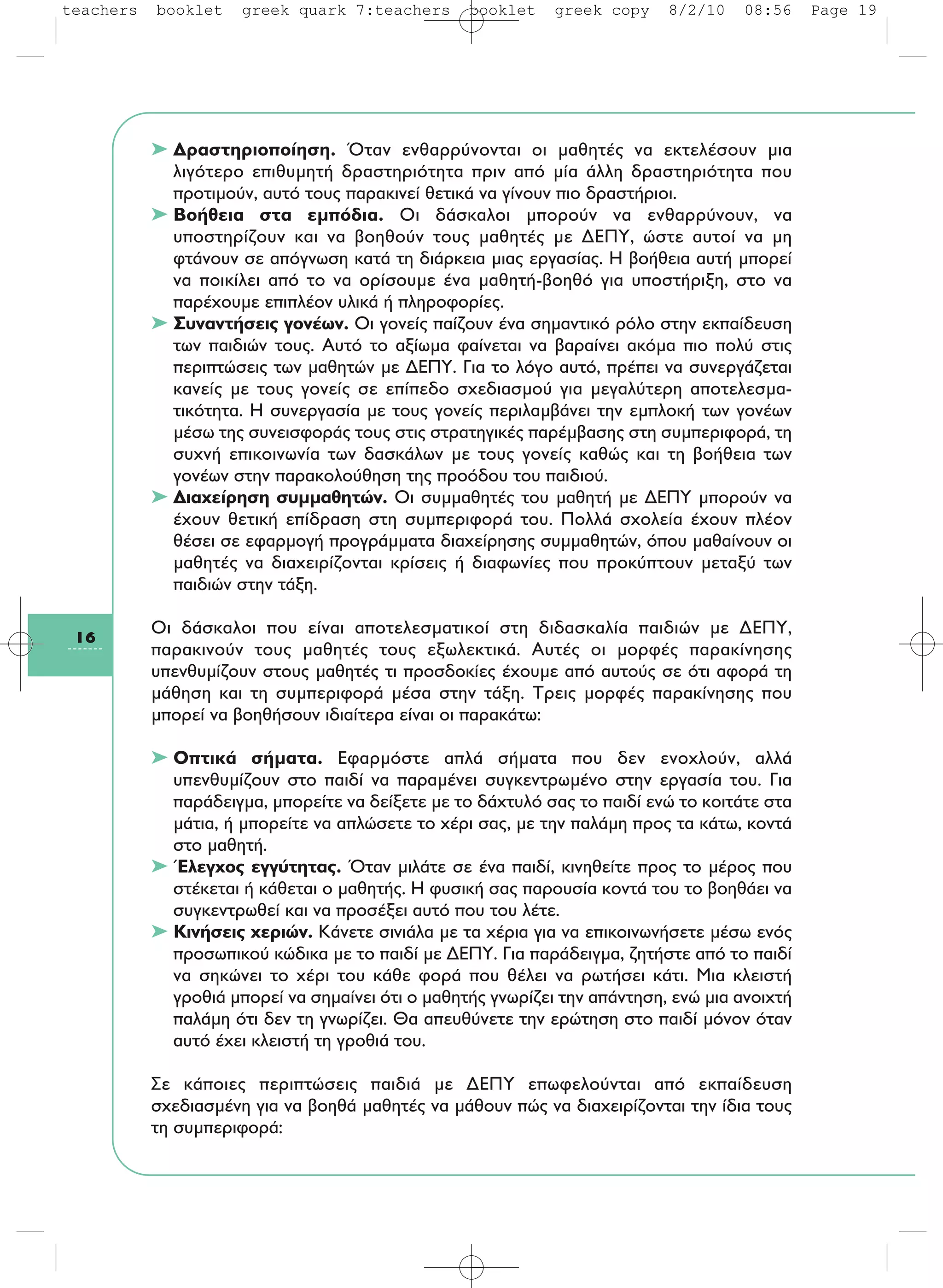 ➤ Δραστηριοποίηση. Όταν ενθαρρύνονται οι μαθητές να εκτελέσουν μια
λιγότερο επιθυμητή δραστηριότητα πριν από μία άλλη δραστηριότητα που
προτιμούν, αυτό τους παρακινεί θετικά να γίνουν πιο δραστήριοι.
➤ Βοήθεια στα εμπόδια. Οι δάσκαλοι μπορούν να ενθαρρύνουν, να
υποστηρίζουν και να βοηθούν τους μαθητές με ΔΕΠΥ, ώστε αυτοί να μη
φτάνουν σε απόγνωση κατά τη διάρκεια μιας εργασίας. Η βοήθεια αυτή μπορεί
να ποικίλει από το να ορίσουμε ένα μαθητή-βοηθό για υποστήριξη, στο να
παρέχουμε επιπλέον υλικά ή πληροφορίες.
➤ Συναντήσεις γονέων. Οι γονείς παίζουν ένα σημαντικό ρόλο στην εκπαίδευση
των παιδιών τους. Αυτό το αξίωμα φαίνεται να βαραίνει ακόμα πιο πολύ στις
περιπτώσεις των μαθητών με ΔΕΠΥ. Για το λόγο αυτό, πρέπει να συνεργάζεται
κανείς με τους γονείς σε επίπεδο σχεδιασμού για μεγαλύτερη αποτελεσμα-
τικότητα. Η συνεργασία με τους γονείς περιλαμβάνει την εμπλοκή των γονέων
μέσω της συνεισφοράς τους στις στρατηγικές παρέμβασης στη συμπεριφορά, τη
συχνή επικοινωνία των δασκάλων με τους γονείς καθώς και τη βοήθεια των
γονέων στην παρακολούθηση της προόδου του παιδιού.
➤ Διαχείρηση συμμαθητών. Oι συμμαθητές του μαθητή με ΔΕΠΥ μπορούν να
έχουν θετική επίδραση στη συμπεριφορά του. Πολλά σχολεία έχουν πλέον
θέσει σε εφαρμογή προγράμματα διαχείρησης συμμαθητών, όπου μαθαίνουν οι
μαθητές να διαχειρίζονται κρίσεις ή διαφωνίες που προκύπτουν μεταξύ των
παιδιών στην τάξη.
Οι δάσκαλοι που είναι αποτελεσματικοί στη διδασκαλία παιδιών με ΔΕΠΥ,
παρακινούν τους μαθητές τους εξωλεκτικά. Αυτές οι μορφές παρακίνησης
υπενθυμίζουν στους μαθητές τι προσδοκίες έχουμε από αυτούς σε ότι αφορά τη
μάθηση και τη συμπεριφορά μέσα στην τάξη. Τρεις μορφές παρακίνησης που
μπορεί να βοηθήσουν ιδιαίτερα είναι οι παρακάτω:
➤ Οπτικά σήματα. Εφαρμόστε απλά σήματα που δεν ενοχλούν, αλλά
υπενθυμίζουν στο παιδί να παραμένει συγκεντρωμένο στην εργασία του. Για
παράδειγμα, μπορείτε να δείξετε με το δάχτυλό σας το παιδί ενώ το κοιτάτε στα
μάτια, ή μπορείτε να απλώσετε το χέρι σας, με την παλάμη προς τα κάτω, κοντά
στο μαθητή.
➤ Έλεγχος εγγύτητας. Όταν μιλάτε σε ένα παιδί, κινηθείτε προς το μέρος που
στέκεται ή κάθεται ο μαθητής. Η φυσική σας παρουσία κοντά του το βοηθάει να
συγκεντρωθεί και να προσέξει αυτό που του λέτε.
➤ Κινήσεις χεριών. Κάνετε σινιάλα με τα χέρια για να επικοινωνήσετε μέσω ενός
προσωπικού κώδικα με το παιδί με ΔΕΠΥ. Για παράδειγμα, ζητήστε από το παιδί
να σηκώνει το χέρι του κάθε φορά που θέλει να ρωτήσει κάτι. Μια κλειστή
γροθιά μπορεί να σημαίνει ότι ο μαθητής γνωρίζει την απάντηση, ενώ μια ανοιχτή
παλάμη ότι δεν τη γνωρίζει. Θα απευθύνετε την ερώτηση στο παιδί μόνον όταν
αυτό έχει κλειστή τη γροθιά του.
Σε κάποιες περιπτώσεις παιδιά με ΔΕΠΥ επωφελούνται από εκπαίδευση
σχεδιασμένη για να βοηθά μαθητές να μάθουν πώς να διαχειρίζονται την ίδια τους
τη συμπεριφορά:
16
teachers booklet greek quark 7:teachers booklet greek copy 8/2/10 08:56 Page 19
 