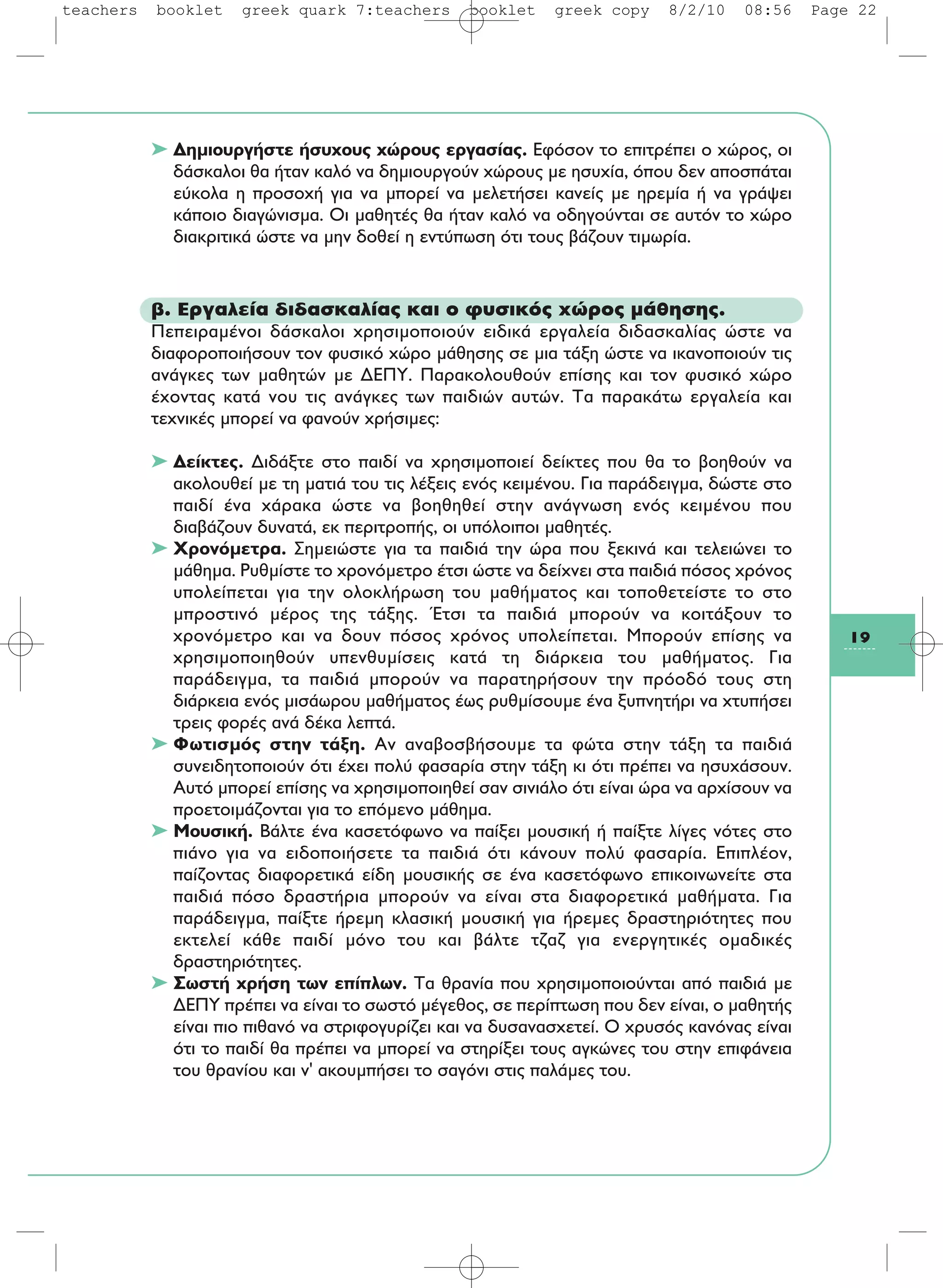 19
➤ Δημιουργήστε ήσυχους χώρους εργασίας. Εφόσον το επιτρέπει ο χώρος, οι
δάσκαλοι θα ήταν καλό να δημιουργούν χώρους με ησυχία, όπου δεν αποσπάται
εύκολα η προσοχή για να μπορεί να μελετήσει κανείς με ηρεμία ή να γράψει
κάποιο διαγώνισμα. Οι μαθητές θα ήταν καλό να οδηγούνται σε αυτόν το χώρο
διακριτικά ώστε να μην δοθεί η εντύπωση ότι τους βάζουν τιμωρία.
β. Εργαλεία διδασκαλίας και ο φυσικός χώρος μάθησης.
Πεπειραμένοι δάσκαλοι χρησιμοποιούν ειδικά εργαλεία διδασκαλίας ώστε να
διαφοροποιήσουν τον φυσικό χώρο μάθησης σε μια τάξη ώστε να ικανοποιούν τις
ανάγκες των μαθητών με ΔΕΠΥ. Παρακολουθούν επίσης και τον φυσικό χώρο
έχοντας κατά νου τις ανάγκες των παιδιών αυτών. Τα παρακάτω εργαλεία και
τεχνικές μπορεί να φανούν χρήσιμες:
➤ Δείκτες. Διδάξτε στο παιδί να χρησιμοποιεί δείκτες που θα το βοηθούν να
ακολουθεί με τη ματιά του τις λέξεις ενός κειμένου. Για παράδειγμα, δώστε στο
παιδί ένα χάρακα ώστε να βοηθηθεί στην ανάγνωση ενός κειμένου που
διαβάζουν δυνατά, εκ περιτροπής, οι υπόλοιποι μαθητές.
➤ Χρονόμετρα. Σημειώστε για τα παιδιά την ώρα που ξεκινά και τελειώνει το
μάθημα. Ρυθμίστε το χρονόμετρο έτσι ώστε να δείχνει στα παιδιά πόσος χρόνος
υπολείπεται για την ολοκλήρωση του μαθήματος και τοποθετείστε το στο
μπροστινό μέρος της τάξης. Έτσι τα παιδιά μπορούν να κοιτάξουν το
χρονόμετρο και να δουν πόσος χρόνος υπολείπεται. Μπορούν επίσης να
χρησιμοποιηθούν υπενθυμίσεις κατά τη διάρκεια του μαθήματος. Για
παράδειγμα, τα παιδιά μπορούν να παρατηρήσουν την πρόοδό τους στη
διάρκεια ενός μισάωρου μαθήματος έως ρυθμίσουμε ένα ξυπνητήρι να χτυπήσει
τρεις φορές ανά δέκα λεπτά.
➤ Φωτισμός στην τάξη. Αν αναβοσβήσουμε τα φώτα στην τάξη τα παιδιά
συνειδητοποιούν ότι έχει πολύ φασαρία στην τάξη κι ότι πρέπει να ησυχάσουν.
Αυτό μπορεί επίσης να χρησιμοποιηθεί σαν σινιάλο ότι είναι ώρα να αρχίσουν να
προετοιμάζονται για το επόμενο μάθημα.
➤ Μουσική. Βάλτε ένα κασετόφωνο να παίξει μουσική ή παίξτε λίγες νότες στο
πιάνο για να ειδοποιήσετε τα παιδιά ότι κάνουν πολύ φασαρία. Επιπλέον,
παίζοντας διαφορετικά είδη μουσικής σε ένα κασετόφωνο επικοινωνείτε στα
παιδιά πόσο δραστήρια μπορούν να είναι στα διαφορετικά μαθήματα. Για
παράδειγμα, παίξτε ήρεμη κλασική μουσική για ήρεμες δραστηριότητες που
εκτελεί κάθε παιδί μόνο του και βάλτε τζαζ για ενεργητικές ομαδικές
δραστηριότητες.
➤ Σωστή χρήση των επίπλων. Τα θρανία που χρησιμοποιούνται από παιδιά με
ΔΕΠΥ πρέπει να είναι το σωστό μέγεθος, σε περίπτωση που δεν είναι, ο μαθητής
είναι πιο πιθανό να στριφογυρίζει και να δυσανασχετεί. Ο χρυσός κανόνας είναι
ότι το παιδί θα πρέπει να μπορεί να στηρίξει τους αγκώνες του στην επιφάνεια
του θρανίου και ν' ακουμπήσει το σαγόνι στις παλάμες του.
teachers booklet greek quark 7:teachers booklet greek copy 8/2/10 08:56 Page 22
 