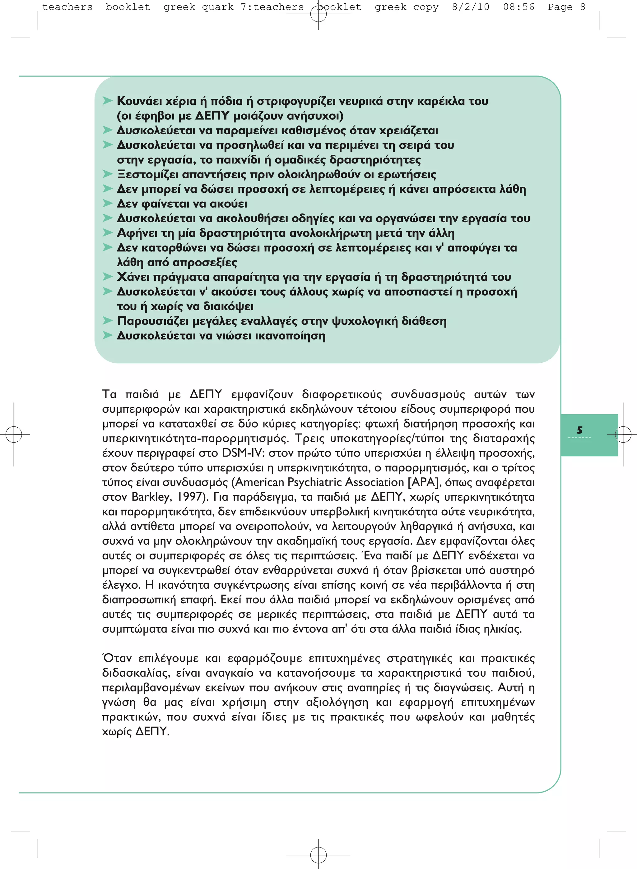 5
➤ Κουνάει χέρια ή πόδια ή στριφογυρίζει νευρικά στην καρέκλα του
(οι έφηβοι με ΔEΠY μοιάζουν ανήσυχοι)
➤ Δυσκολεύεται να παραμείνει καθισμένος όταν χρειάζεται
➤ Δυσκολεύεται να προσηλωθεί και να περιμένει τη σειρά του
στην εργασία, το παιχνίδι ή ομαδικές δραστηριότητες
➤ Ξεστομίζει απαντήσεις πριν ολοκληρωθούν οι ερωτήσεις
➤ Δεν μπορεί να δώσει προσοχή σε λεπτομέρειες ή κάνει απρόσεκτα λάθη
➤ Δεν φαίνεται να ακούει
➤ Δυσκολεύεται να ακολουθήσει οδηγίες και να οργανώσει την εργασία του
➤ Aφήνει τη μία δραστηριότητα ανολοκλήρωτη μετά την άλλη
➤ Δεν κατορθώνει να δώσει προσοχή σε λεπτομέρειες και ν' αποφύγει τα
λάθη από απροσεξίες
➤ Xάνει πράγματα απαραίτητα για την εργασία ή τη δραστηριότητά του
➤ Δυσκολεύεται ν' ακούσει τους άλλους χωρίς να αποσπαστεί η προσοχή
του ή χωρίς να διακόψει
➤ Παρουσιάζει μεγάλες εναλλαγές στην ψυχολογική διάθεση
➤ Δυσκολεύεται να νιώσει ικανοποίηση
Tα παιδιά με ΔEΠY εμφανίζουν διαφορετικούς συνδυασμούς αυτών των
συμπεριφορών και χαρακτηριστικά εκδηλώνουν τέτοιου είδους συμπεριφορά που
μπορεί να καταταχθεί σε δύο κύριες κατηγορίες: φτωχή διατήρηση προσοχής και
υπερκινητικότητα-παρορμητισμός. Tρεις υποκατηγορίες/τύποι της διαταραχής
έχουν περιγραφεί στο DSM-IV: στον πρώτο τύπο υπερισχύει η έλλειψη προσοχής,
στον δεύτερο τύπο υπερισχύει η υπερκινητικότητα, o παρορμητισμός, και ο τρίτος
τύπος είναι συνδυασμός (American Psychiatric Association [APA], όπως αναφέρεται
στον Barkley, 1997). Για παράδειγμα, τα παιδιά με ΔEΠY, χωρίς υπερκινητικότητα
και παρορμητικότητα, δεν επιδεικνύουν υπερβολική κινητικότητα ούτε νευρικότητα,
αλλά αντίθετα μπορεί να ονειροπολούν, να λειτουργούν ληθαργικά ή ανήσυχα, και
συχνά να μην ολοκληρώνουν την ακαδημαϊκή τους εργασία. Δεν εμφανίζονται όλες
αυτές οι συμπεριφορές σε όλες τις περιπτώσεις. Ένα παιδί με ΔEΠY ενδέχεται να
μπορεί να συγκεντρωθεί όταν ενθαρρύνεται συχνά ή όταν βρίσκεται υπό αυστηρό
έλεγχο. H ικανότητα συγκέντρωσης είναι επίσης κοινή σε νέα περιβάλλοντα ή στη
διαπροσωπική επαφή. Eκεί που άλλα παιδιά μπορεί να εκδηλώνουν ορισμένες από
αυτές τις συμπεριφορές σε μερικές περιπτώσεις, στα παιδιά με ΔEΠY αυτά τα
συμπτώματα είναι πιο συχνά και πιο έντονα απ' ότι στα άλλα παιδιά ίδιας ηλικίας.
Όταν επιλέγουμε και εφαρμόζουμε επιτυχημένες στρατηγικές και πρακτικές
διδασκαλίας, είναι αναγκαίο να κατανοήσουμε τα χαρακτηριστικά του παιδιού,
περιλαμβανομένων εκείνων που ανήκουν στις αναπηρίες ή τις διαγνώσεις. Aυτή η
γνώση θα μας είναι χρήσιμη στην αξιολόγηση και εφαρμογή επιτυχημένων
πρακτικών, που συχνά είναι ίδιες με τις πρακτικές που ωφελούν και μαθητές
χωρίς ΔEΠY.
teachers booklet greek quark 7:teachers booklet greek copy 8/2/10 08:56 Page 8
 