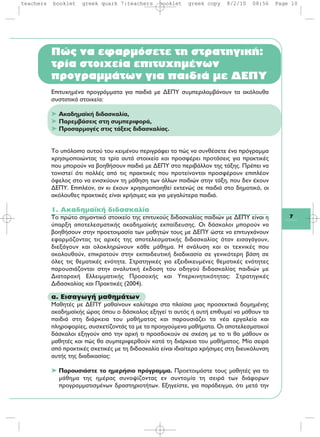 7
Πώς να εφαρμόσετε τη στρατηγική:
τρία στοιχεία επιτυχημένων
προγραμμάτων για παιδιά με ΔΕΠΥ
Επιτυχημένα προγράμματα για παιδιά με ΔΕΠΥ συμπεριλαμβάνουν τα ακόλουθα
συστατικά στοιχεία:
➤ Ακαδημαϊκή διδασκαλία,
➤ Παρεμβάσεις στη συμπεριφορά,
➤ Προσαρμογές στις τάξεις διδασκαλίας.
Το υπόλοιπο αυτού του κειμένου περιγράφει το πώς να συνθέσετε ένα πρόγραμμα
χρησιμοποιώντας τα τρία αυτά στοιχεία και προσφέρει προτάσεις για πρακτικές
που μπορούν να βοηθήσουν παιδιά με ΔΕΠΥ στο περιβάλλον της τάξης. Πρέπει να
τονιστεί ότι πολλές από τις πρακτικές που προτείνονται προσφέρουν επιπλέον
όφελος στο να ενισχύουν τη μάθηση των άλλων παιδιών στην τάξη, που δεν έχουν
ΔΕΠΥ. Επιπλέον, αν κι έχουν χρησιμοποιηθεί εκτενώς σε παιδιά στο δημοτικό, οι
ακόλουθες πρακτικές είναι χρήσιμες και για μεγαλύτερα παιδιά.
1. Ακαδημαϊκή διδασκαλία
Το πρώτο σημαντικό στοιχείο της επιτυχούς διδασκαλίας παιδιών με ΔΕΠΥ είναι η
ύπαρξη αποτελεσματικής ακαδημαϊκής εκπαίδευσης. Οι δάσκαλοι μπορούν να
βοηθήσουν στην προετοιμασία των μαθητών τους με ΔΕΠΥ ώστε να επιτυγχάνουν
εφαρμόζοντας τις αρχές της αποτελεσματικής διδασκαλίας όταν εισαγάγουν,
διεξάγουν και ολοκληρώνουν κάθε μάθημα. Η ανάλυση και οι τεχνικές που
ακολουθούν, επικρατούν στην εκπαιδευτική διαδικασία σε γενικότερη βάση σε
όλες τις θεματικές ενότητε. Στρατηγικές για εξειδικευμένες θεματικές ενότητες
παρουσιάζονται στην αναλυτική έκδοση του οδηγού διδασκαλίας παιδιών με
Διαταραχή Ελλειμματικής Προσοχής και Υπερκινητικότητας: Στρατηγικές
Διδασκαλίας και Πρακτικές (2004).
α. Εισαγωγή μαθημάτων
Μαθητές με ΔΕΠΥ μαθαίνουν καλύτερα στα πλαίσια μιας προσεκτικά δομημένης
ακαδημαϊκής ώρας όπου ο δάσκαλος εξηγεί τι αυτός ή αυτή επιθυμεί να μάθουν τα
παιδιά στη διάρκεια του μαθήματος και παρουσιάζει τα νέα εργαλεία και
πληροφορίες, συσχετίζοντάς τα με τα προηγούμενα μαθήματα. Οι αποτελεσματικοί
δάσκαλοι εξηγούν από την αρχή τι προσδοκούν σε σχέση με το τι θα μάθουν οι
μαθητές και πώς θα συμπεριφερθούν κατά τη διάρκεια του μαθήματος. Μία σειρά
από πρακτικές σχετικές με τη διδασκαλία είναι ιδιαίτερα χρήσιμες στη διευκόλυνση
αυτής της διαδικασίας:
➤ Παρουσιάστε το ημερήσιο πρόγραμμα. Προετοιμάστε τους μαθητές για το
μάθημα της ημέρας συνοψίζοντας εν συντομία τη σειρά των διάφορων
προγραμματισμένων δραστηριοτήτων. Εξηγείστε, για παράδειγμα, ότι μετά την
teachers booklet greek quark 7:teachers booklet greek copy 8/2/10 08:56 Page 10
 