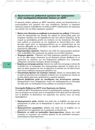 12
ε. Οργανωτικά και μαθησιακά εργαλεία που χρησιμεύουν
στην ακαδημαϊκή διδασκαλία παιδιών με ΔΕΠΥ
Η προσοχή πολλών μαθητών με ΔΕΠΥ αποσπάτε εύκολα ενώ δυσκολεύονται να
συγκεντρωθούν στις εργασίες που τους ανατίθενται. Ωστόσο, οι παρακάτω
πρακτικές μπορούν να βοηθήσουν τα παιδιά με ΔΕΠΥ να βελτιώσουν την οργάνωση
της μελέτης τους και άλλων ημερήσιων εργασιών:
➤ Ορίστε έναν δάσκαλο ως σύμβουλο ή συντονιστή του μαθητή. Ο δάσκαλος
αυτός θα παρακολουθεί την πρόοδο του μαθητή σε τακτική βάση μέσω των
αναφορών προόδου που θα παραδίδονται από τους άλλους δασκάλους και θα
ενεργεί ως μεσολαβητής μεταξύ του σχολείου και της οικογένειας. Επιτρέψτε
στον μαθητή να συναντάται με τον σύμβουλό σε τακτική βάση (π.χ. κάθε
Δευτέρα πρωί) ώστε να προγραμματίζονται και να οργανώνονται για την
προσεχή εβδομάδα και να εξετάζουν την πρόοδο ή πιθανά προβλήματα της
επερχόμενης εβδομάδας.
➤ Σημειωματάριο εργασιών. Παρέχετε στο παιδί ένα σημειωματάριο εργασιών
ώστε να βοηθηθεί στην οργάνωση της μελέτης του και άλλων εργασιών.
➤ Έγχρωμοι φάκελοι. Παρέχετε στο παιδί έγχρωμους φακέλους και σύμφωνα
με το ότι κάθε χρώμα αντιστοιχεί σε μία θεματική ενότητα, βοηθήστε το να
οργανώσει τις εργασίες του στα διαφορετικά μαθήματα (π.χ. ανάγνωση,
μαθηματικά, κοινωνικές επιστήμες, θετικές επιστήμες).
➤ Εργασία με σύντροφο μελέτης. Ορίστε στο παιδί έναν σύντροφο ο οποίος θα
το βοηθά στο να καταγράφει στο σημειωματάριο εργασιών τη μελέτη για το
σπίτι και άλλες εργασίες και στο να οργανώνει τη δουλειά του και άλλο έντυπο
υλικό στους ανάλογους έγχρωμους φακέλους του.
➤ Τακτοποίηση θρανίων και σχολικών τσαντών. Ζητάτε σε τακτική βάση από
το παιδί να τακτοποιεί και να καθαρίζει το θρανίο του, τη σχολική του τσάντα και
τα άλλα πιθανά μέρη όπου φυλάσσονται οι γραπτές εργασίες.
➤ Οπτικά βοηθητικά μέσα ως υπενθύμιση του αντικειμένου μελέτης.
Χρησιμοποιείτε πανό, διαγράμματα, λίστες και σχεδιαγράμματα σε ολόκληρη
την τάξη ώστε να υπενθυμίζετε στους μαθητές το αντικείμενο μελέτης.
Υποστήριξη Μαθητών με ΔΕΠΥ στην Οργάνωση του Χρόνου
Τα παιδιά με ΔΕΠΥ δυσκολεύονται συχνά να ολοκληρώσουν εγκαίρως τις εργασίες
τους και μπορούν για το λόγο αυτό να επωφεληθούν από ειδικά υλικά και πρακτικές
που τα βοηθούν να βελτιώσουν την οργάνωση του χρόνου τους, και αυτές
περιλαμβάνουν:
➤ Χρησιμοποιείτε ρολόι. Διδάξτε στο παιδί πώς να διαβάζει την ώρα και να
χρησιμοποιεί το ρολόι για να διαχειρίζεται το χρόνο και να ολοκληρώνει την
εργασία του.
➤ Χρησιμοποιείτε ημερολόγιο. Διδάξτε στο παιδί πώς να διαβάζει και να
χρησιμοποιεί ένα ημερολόγιο για να οργανώσει τη δουλειά του.
➤ Εξασκείτε το παιδί σε ακολουθίες δραστηριοτήτων. Δώστε στο παιδί
ευκαιρίες να 'τεμαχίσει' μία σύνθετη εργασία σε μία ακολουθία σύντομων,
συσχετιζόμενων δραστηριοτήτων.
teachers booklet greek quark 7:teachers booklet greek copy 8/2/10 08:56 Page 15
 
