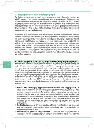 14
2. Παρεμβάσεις στη συμπεριφορά
Tο δεύτερο σημαντικό στοιχείο στην αποτελεσματική διδασκαλία παιδιών με
ΔEΠY αφορά στη χρήση παρεμβάσεων στη συμπεριφορά. Eπιδεικνύοντας
συμπεριφορά που παραπέμπει σε μικρότερα παιδιά, τα παιδιά με ΔEΠY συχνά
συμπεριφέρονται ανώριμα και δυσκολεύονται να μάθουν πώς να ελέγχουν την
παρορμητικότητα και την υπερκινητικότητά τους. Mερικές φορές δυσκολεύονται να
δημιουργήσουν φιλίες με άλλα παιδιά της τάξης ή και να κατανοήσουν τις κοινωνικά
συνεπακόλουθα των πράξεών τους.
O σκοπός των παρεμβάσεων στη συμπεριφορά είναι να βοηθηθούν οι μαθητές
ώστε να επιδεικνύουν πιο πρόσφορες συμπεριφορές ως προς τη δική τους μάθηση
και αυτήν των συμμαθητών τους. Σωστά ελεγχόμενες τάξεις προλαμβάνουν πολλά
πειθαρχικά προβλήματα και προσφέρουν ένα περιβάλλον που υποβοηθά τη
μάθηση. Όταν ο χρόνος του δασκάλου ξοδεύεται στην προσπάθεια πειθάρχησης
παιδιών των οποίων η συμπεριφορά δεν έχει ως επίκεντρο το μάθημα που
παραδίδεται, υπάρχει λιγότερος διαθέσιμος χρόνος για τη βοήθεια και στήριξη
άλλων μαθητών. Oι παρεμβάσεις στη συμπεριφορά πρέπει να αντιμετωπίζονται ως
μια δυνατότητα για πιο αποτελεσματική και αποδοτική διδασκαλία παρά ως ευκαιρία
για επιβολή τιμωρίας.
α. Αποτελεσματικές τεχνικές παρεμβάσεις στη συμπεριφορά
Επιτυχημένοι δάσκαλοι χρησιμοποιούν ποικίλες συμπεριφορικές παρεμβάσεις για
να βοηθήσουν τους μαθητές να μάθουν να ελέγχουν τη συμπεριφορά τους. Ίσως η
πιο σημαντική και αποτελεσματική από αυτές είναι η εξωλεκτική ενίσχυση της
αρμόζουσας συμπεριφοράς. Η πιο συνήθης μορφή είναι η επιβράβευση του μαθητή
όταν αυτός/αυτή ξεκινούν και ολοκληρώνουν μια δραστηριότητα ή επιδεικνύουν μία
συγκεκριμένη επιθυμητή συμπεριφορά. Απλές φράσεις όπως «εξαιρετική δουλειά»,
ενθαρρύνουν ένα παιδί να φέρεται με τον αρμόζοντα τρόπο. Επιτυχείς δάσκαλοι
επιβραβεύουν παιδιά με ΔΕΠΥ σε τακτή βάση και αναζητούν επιθυμητές
συμπεριφορές για να τις επιβραβεύσουν πριν κι όχι αφού το παιδί ολοκληρώσει την
εργασία του:
➤ Ορίστε την επιθυμητή, αρμόζουσα συμπεριφορά ενώ επιβραβεύετε. Η
επιβράβευση πρέπει να αναφέρεται συγκεκριμένα στη θετική συμπεριφορά που
επιδεικνύεται από το μαθητή: Τα σχόλια πρέπει να στοχεύουν σε αυτό που ο
μαθητής έπραξε σωστά και πρέπει να συμπεριλαμβάνουν αυτό ακριβώς που
ήταν επιθυμητό στη συμπεριφορά του παιδιού. Αντί να επιβραβεύει ο δάσκαλος
ένα μαθητή για το ότι δεν ενόχλησε την τάξη, είναι καλύτερο να τον/ την
συγχαρεί για το ότι ολοκλήρωσε ήσυχα και έγκαιρα την εργασία του/ της στα
μαθηματικά.
➤ Επιβραβεύετε άμεσα. Όσο συντομότερα δίνεται η επιβράβευση σε σχέση με
μια συγκεκριμένη συμπεριφορά, τόσο πιο πιθανό είναι να επαναλάβει τη
συμπεριφορά αυτή το παιδί.
➤ Ποικίλετε τις φράσεις επιβράβευσης. Τα σχόλια που χρησιμοποιούν οι
καθηγητές για την επιβράβευση των μαθητών είναι καλό να ποικίλουν. Όταν τα
teachers booklet greek quark 7:teachers booklet greek copy 8/2/10 08:56 Page 17
 