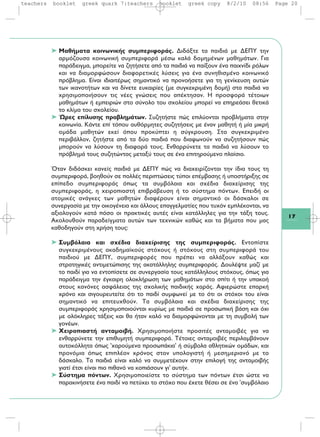 17
➤ Μαθήματα κοινωνικής συμπεριφοράς. Διδάξτε τα παιδιά με ΔΕΠΥ την
αρμόζουσα κοινωνική συμπεριφορά μέσω καλά δομημένων μαθημάτων. Για
παράδειγμα, μπορείτε να ζητήσετε από τα παιδιά να παίξουν ένα παιχνίδι ρόλων
και να διαμορφώσουν διαφορετικές λύσεις για ένα συνηθισμένο κοινωνικό
πρόβλημα. Είναι ιδιαιτέρως σημαντικό να προνοήσετε για τη γενίκευση αυτών
των ικανοτήτων και να δίνετε ευκαιρίες (με συγκεκριμένη δομή) στα παιδιά να
χρησιμοποιήσουν τις νέες γνώσεις που απέκτησαν. Η προσφορά τέτοιων
μαθημάτων ή εμπειριών στο σύνολο του σχολείου μπορεί να επηρεάσει θετικά
το κλίμα του σχολείου.
➤ Ώρες επίλυσης προβλημάτων. Συζητήστε πώς επιλύονται προβλήματα στην
κοινωνία. Κάντε επί τόπου αυθόρμητες συζητήσεις με έναν μαθητή ή μία μικρή
ομάδα μαθητών εκεί όπου προκύπτει η σύγκρουση. Στο συγκεκριμένο
περιβάλλον, ζητήστε από τα δύο παιδιά που διαφωνούν να συζητήσουν πώς
μπορούν να λύσουν τη διαφορά τους. Ενθαρρύνετε τα παιδιά να λύσουν το
πρόβλημά τους συζητώντας μεταξύ τους σε ένα επιτηρούμενο πλαίσιο.
Όταν διδάσκει κανείς παιδιά με ΔΕΠΥ πώς να διαχειρίζονται την ίδια τους τη
συμπεριφορά, βοηθούν σε πολλές περιπτώσεις τύποι επέμβασης ή υποστήριξης σε
επίπεδο συμπεριφοράς όπως τα συμβόλαια και σχέδια διαχείρισης της
συμπεριφοράς, η χειροπιαστή επιβράβευση ή το σύστημα πόντων. Επειδή οι
ατομικές ανάγκες των μαθητών διαφέρουν είναι σημαντικό οι δάσκαλοι σε
συνεργασία με την οικογένεια και άλλους επαγγελματίες που τυχόν εμπλέκονται, να
αξιολογούν κατά πόσο οι πρακτικές αυτές είναι κατάλληλες για την τάξη τους.
Ακολουθούν παραδείγματα αυτών των τεχνικών καθώς και τα βήματα που μας
καθοδηγούν στη χρήση τους:
➤ Συμβόλαια και σχέδια διαχείρισης της συμπεριφοράς. Εντοπίστε
συγκεκριμένους ακαδημαϊκούς στόχους ή στόχους στη συμπεριφορά του
παιδιού με ΔΕΠΥ, συμπεριφορές που πρέπει να αλλάξουν καθώς και
στρατηγικές αντιμετώπισης της ακατάλληλης συμπεριφοράς. Δουλέψτε μαζί με
το παιδί για να εντοπίσετε σε συνεργασία τους κατάλληλους στόχους, όπως για
παράδειγμα την έγκαιρη ολοκλήρωση των μαθημάτων στο σπίτι ή την υπακοή
στους κανόνες ασφάλειας της σχολικής παιδικής χαράς. Αφιερώστε επαρκή
χρόνο και σιγουρευτείτε ότι το παιδί συμφωνεί με το ότι οι στόχοι του είναι
σημαντικό να επιτευχθούν. Τα συμβόλαια και σχέδια διαχείρισης της
συμπεριφοράς χρησιμοποιούνται κυρίως με παιδιά σε προσωπική βάση και όχι
με ολόκληρες τάξεις και θα ήταν καλό να διαμορφώνονται με τη συμβολή των
γονέων.
➤ Χειροπιαστή ανταμοιβή. Χρησιμοποιήστε προσιτές ανταμοιβές για να
ενθαρρύνετε την επιθυμητή συμπεριφορά. Τέτοιες ανταμοιβές περιλαμβάνουν
αυτοκόλλητα όπως 'χαρούμενα προσωπάκια' ή σύμβολα αθλητικών ομάδων, και
προνόμια όπως επιπλέον χρόνος στον υπολογιστή ή μεσημεριανό με το
δάσκαλο. Τα παιδιά είναι καλό να συμμετέχουν στην επιλογή της ανταμοιβής
γιατί έτσι είναι πιο πιθανό να κοπιάσουν γι' αυτήν.
➤ Σύστημα πόντων. Χρησιμοποιείστε το σύστημα των πόντων έτσι ώστε να
παρακινήσετε ένα παιδί να πετύχει το στόχο που έχετε θέσει σε ένα 'συμβόλαιο
teachers booklet greek quark 7:teachers booklet greek copy 8/2/10 08:56 Page 20
 