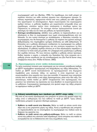 18
συμπεριφοράς' μαζί του (Barkley, 1990). Για παράδειγμα, ένα παιδί μπορεί να
κερδίσει πόντους για κάθε σχολική εργασία που ολοκληρώνει έγκαιρα. Σε
κάποιες περιπτώσεις, αφαιρούνται πόντοι από τους μαθητές για κάθε εργασία
που αργοπορούν να ολοκληρώσουν. Αφού συγκεντρώσει ένα συγκεκριμένο
αριθμό πόντων, ο μαθητής λαμβάνει μία χειροπιαστή ανταμοιβή όπως για
παράδειγμα, επιπλέον χρόνο στον υπολογιστή ή ελεύθερο χρόνο την
Παρασκευή το απόγευμα. Το σύστημα πόντων χρησιμοποιείται συχνά για
ολόκληρη την τάξη και όχι τόσο για μαθητές σε προσωπική βάση.
➤ Σύστημα αυτοδιαχείρισης. Διδάξτε τους μαθητές να παρακολουθούν και να
αξιολογούν οι ίδιοι τη συμπεριφορά τους χωρίς επανατροφοδότηση από τον
δάσκαλο. Σε ένα τυπικό σύστημα με ανταλλάγματα, ο δάσκαλος εντοπίζει τις
συμπεριφορές που θα διαχειριστεί ο μαθητής και παρέχει ένα γραπτό σύστημα
βαθμολόγησης που περιλαμβάνει κριτήρια απόδοσης για κάθε βαθμολογία. Ο
δάσκαλος και ο μαθητής αξιολογούν ανεξάρτητα τη συμπεριφορά του μαθητή
κατά τη διάρκεια μιας δραστηριότητας και στη συνέχεια συγκρίνουν τις δύο
αξιολογήσεις. Ο μαθητής κερδίζει πόντους αν οι δύο αξιολογήσεις ταιριάζουν ή
αν απέχουν το πολύ κατά μία μονάδα. Αν η διαφορά είναι μεγαλύτερη ο μαθητής
δεν κερδίζει πόντους. Με τους πόντους κερδίζει ο μαθητής κάποιο προνόμιο.
Καθώς περνάει ο καιρός, η ανάμειξη του δασκάλου δεν είναι αναγκαία και ο
μαθητής γίνεται υπεύθυνος για την αυτοδιαχείρισή του (Du Paul & Stoner όπως
αναφέρεται στους Sinn, Walker & Stoner, 2002).
3. Προσαρμογές στην τάξη διδασκαλίας
Το τρίτο συστατικό στοιχείο μιας στρατηγικής για την επιτυχή εκπαίδευση παιδιών
με ΔΕΠΥ περιλαμβάνει προσαρμογές στη διαρρύθμιση της τάξης διδασκαλίας. Τα
παιδιά με ΔΕΠΥ συχνά δυσκολεύονται να προσαρμοστούν στο δομημένο
περιβάλλον μιας σχολικής τάξης, να ορίσουν τι είναι σημαντικό και να
συγκεντρωθούν στην εργασία που τους έχει ανατεθεί. Η προσοχή τους αποσπάται
εύκολα από τα άλλα παιδιά ή από άλλες δραστηριότητες μέσα στην ίδια τάξη. Σαν
αποτέλεσμα, πολλά παιδιά με ΔΕΠΥ επωφελούνται από προσαρμογές που
μειώνουν την απόσπαση της προσοχής και τους βοηθούν να συγκεντρώνονται και
να μαθαίνουν. Συγκεκριμένες προσαρμογές στο φυσικό χώρο της τάξης μπορούν
να ωφελήσουν παιδιά με ΔΕΠΥ.
α. Ειδική τοποθέτηση των παιδιών με ΔΕΠΥ στην τάξη
Μία από τις πιο κοινές προσαρμογές που μπορούν να γίνουν στο φυσικό χώρο της
τάξης είναι ο καθορισμός του που κάθεται το παιδί με ΔΕΠΥ. Τρεις ειδικές
τοοθετήσεις μπορούν να φανούν ιδιαίτερα χρήσιμες:
➤ Καθίστε το παιδί κοντά στο δάσκαλο. Βάλτε το παιδί να κάτσει κοντά στην
έδρα σας ή στο μπροστινό μέρος της τάξης. Αυτή η τοροθέτηση σάς επιτρέπει
να παρακολουθείτε και να υποστηρίζετε τη συμπεριφορά του παιδιού κατά τη
διάρκεια της εργασίας του.
➤ Καθίστε το παιδί κοντά στο μαθητή-υπόδειγμα. Βάλτε το παιδί να κάτσει
κοντά στο μαθητή που αποτελεί καλό παράδειγμα. Αυτό επιτρέπει στα παιδιά να
συνεργάζονται και να διδάσκονται από τους συμμαθητές τους.
teachers booklet greek quark 7:teachers booklet greek copy 8/2/10 08:56 Page 21
 