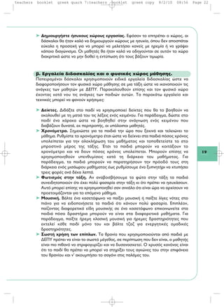 19
➤ Δημιουργήστε ήσυχους χώρους εργασίας. Εφόσον το επιτρέπει ο χώρος, οι
δάσκαλοι θα ήταν καλό να δημιουργούν χώρους με ησυχία, όπου δεν αποσπάται
εύκολα η προσοχή για να μπορεί να μελετήσει κανείς με ηρεμία ή να γράψει
κάποιο διαγώνισμα. Οι μαθητές θα ήταν καλό να οδηγούνται σε αυτόν το χώρο
διακριτικά ώστε να μην δοθεί η εντύπωση ότι τους βάζουν τιμωρία.
β. Εργαλεία διδασκαλίας και ο φυσικός χώρος μάθησης.
Πεπειραμένοι δάσκαλοι χρησιμοποιούν ειδικά εργαλεία διδασκαλίας ώστε να
διαφοροποιήσουν τον φυσικό χώρο μάθησης σε μια τάξη ώστε να ικανοποιούν τις
ανάγκες των μαθητών με ΔΕΠΥ. Παρακολουθούν επίσης και τον φυσικό χώρο
έχοντας κατά νου τις ανάγκες των παιδιών αυτών. Τα παρακάτω εργαλεία και
τεχνικές μπορεί να φανούν χρήσιμες:
➤ Δείκτες. Διδάξτε στο παιδί να χρησιμοποιεί δείκτες που θα το βοηθούν να
ακολουθεί με τη ματιά του τις λέξεις ενός κειμένου. Για παράδειγμα, δώστε στο
παιδί ένα χάρακα ώστε να βοηθηθεί στην ανάγνωση ενός κειμένου που
διαβάζουν δυνατά, εκ περιτροπής, οι υπόλοιποι μαθητές.
➤ Χρονόμετρα. Σημειώστε για τα παιδιά την ώρα που ξεκινά και τελειώνει το
μάθημα. Ρυθμίστε το χρονόμετρο έτσι ώστε να δείχνει στα παιδιά πόσος χρόνος
υπολείπεται για την ολοκλήρωση του μαθήματος και τοποθετείστε το στο
μπροστινό μέρος της τάξης. Έτσι τα παιδιά μπορούν να κοιτάξουν το
χρονόμετρο και να δουν πόσος χρόνος υπολείπεται. Μπορούν επίσης να
χρησιμοποιηθούν υπενθυμίσεις κατά τη διάρκεια του μαθήματος. Για
παράδειγμα, τα παιδιά μπορούν να παρατηρήσουν την πρόοδό τους στη
διάρκεια ενός μισάωρου μαθήματος έως ρυθμίσουμε ένα ξυπνητήρι να χτυπήσει
τρεις φορές ανά δέκα λεπτά.
➤ Φωτισμός στην τάξη. Αν αναβοσβήσουμε τα φώτα στην τάξη τα παιδιά
συνειδητοποιούν ότι έχει πολύ φασαρία στην τάξη κι ότι πρέπει να ησυχάσουν.
Αυτό μπορεί επίσης να χρησιμοποιηθεί σαν σινιάλο ότι είναι ώρα να αρχίσουν να
προετοιμάζονται για το επόμενο μάθημα.
➤ Μουσική. Βάλτε ένα κασετόφωνο να παίξει μουσική ή παίξτε λίγες νότες στο
πιάνο για να ειδοποιήσετε τα παιδιά ότι κάνουν πολύ φασαρία. Επιπλέον,
παίζοντας διαφορετικά είδη μουσικής σε ένα κασετόφωνο επικοινωνείτε στα
παιδιά πόσο δραστήρια μπορούν να είναι στα διαφορετικά μαθήματα. Για
παράδειγμα, παίξτε ήρεμη κλασική μουσική για ήρεμες δραστηριότητες που
εκτελεί κάθε παιδί μόνο του και βάλτε τζαζ για ενεργητικές ομαδικές
δραστηριότητες.
➤ Σωστή χρήση των επίπλων. Τα θρανία που χρησιμοποιούνται από παιδιά με
ΔΕΠΥ πρέπει να είναι το σωστό μέγεθος, σε περίπτωση που δεν είναι, ο μαθητής
είναι πιο πιθανό να στριφογυρίζει και να δυσανασχετεί. Ο χρυσός κανόνας είναι
ότι το παιδί θα πρέπει να μπορεί να στηρίξει τους αγκώνες του στην επιφάνεια
του θρανίου και ν' ακουμπήσει το σαγόνι στις παλάμες του.
teachers booklet greek quark 7:teachers booklet greek copy 8/2/10 08:56 Page 22
 