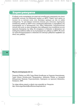 Συμπεράσματα
Ο οδηγός αυτός σκιαγράφησε μία σειρά από εκπαιδευτικές στρατηγικές που έχουν
αποδειχθεί επιτυχής στη διδασκαλία παιδιών με ΔΕΠΥ. Παρόλ' αυτά πρέπει να
τονιστεί ότι οι τεχνικές αυτές είναι ιδιαιτέρως χρήσιμες για όλα τα παιδιά
ανεξαιρέτως. Τα τρία βασικά συστατικά στοιχεία μιας επιτυχούς στρατηγικής
εκπαίδευσης παιδιών με ΔΕΠΥ είναι η ακαδημαϊκή διδασκαλία, οι παρεμβάσεις στη
συμπεριφορά και οι προσαρμογές στις τάξεις διδασκαλίας. Ενσωματώνοντας
τεχνικές από αυτές τις τρεις κατηγορίες στην καθημερινή τους εκπαίδευση και στις
πρακτικές διαχείρισης της τάξης, θα καταφέρουν οι δάσκαλοι να βελτιώσουν την
ακαδημαϊκή απόδοση καθώς και τη συμπεριφορά των μαθητών με ΔΕΠΥ. Με αυτόν
τον τρόπο θα δημιουργήσουν οι δάσκαλοι ένα καλύτερο μαθησιακό περιβάλλον για
όλους τους μαθητές.
Mερική αναπαραγωγή από το:
Yπουργείο Παιδείας των HΠA, Tμήμα Eιδικής Eκπαίδευσης και Yπηρεσιών Aποκατάστασης,
Tμήμα Eιδικών Eκπαιδευτικών Προγραμμάτων, Διδασκαλία Παιδιών με Διαταραχή
Eλλειμματικής Προσοχής Yπερκινητικότητας: Στρατηγικές και πρακτικές διδασκαλίες,
Oυάσιγκτον, 2004.
Tην πλήρη έκθεση μπορείτε να βρείτε στην ιστοσελίδα του Yπουργείου:
http: //www.ed.gov/about/offices/list/osers/osep/index.html
20
teachers booklet greek quark 7:teachers booklet greek copy 8/2/10 08:56 Page 23
 