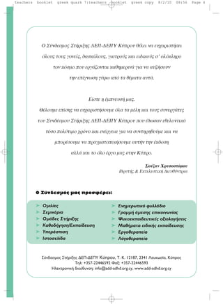 O Σύνδεσμος Στήριξης ΔEΠ-ΔEΠY Kύπρου θέλει να ευχαριστήσει
όλους τους γονείς, δασκάλους, γιατρούς και ειδικούς σ’ ολόκληρο
τον κόσμο που εργάζονται καθημερινά για να αυξήσουν
την επίγνωση γύρω από τα θέματα αυτά.
Eίστε η έμπνευσή μας.
Θέλουμε επίσης να ευχαριστήσουμε όλα τα μέλη και τους συνεργάτες
του Συνδέσμου Στήριξης ΔEΠ-ΔEΠY Kύπρου που έδωσαν εθελοντικά
τόσο πολύτιμο χρόνο και ενέργεια για να συντηρηθούμε και να
μπορέσουμε να πραγματοποιήσουμε αυτήν την έκδοση
αλλά και το όλο έργο μας στην Kύπρο.
Σούζαν Xρυσοστόμου
Ιδρυτής & Εκτελεστική Διευθύντρια
O Σύνδεσμός μας προσφέρει:
➤ Oμιλίες
➤ Σεμινάρια
➤ Oμάδες Στήριξης
➤ Kαθοδήγηση/Eκπαίδευση
➤ Yπεράσπιση
➤ Ιστοσελίδα
™‡Ó‰ÂÛÌÔ˜ ™Ù‹ÚÈÍË˜ ¢E¶-¢E¶Y Κύπρου, T. K. 12187, 2341 §Â˘ÎˆÛ›·, K‡ÚÔ˜
TËÏ: +357-22446592 º·Í: +357-22446593
HÏÂÎÙÚÔÓÈÎ‹ ‰ÈÂ‡ı˘ÓÛË: info@add-adhd.org.cy, www.add-adhd.org.cy
➤ Ενημερωτικό φυλλάδιο
➤ Γραμμή άμεσης επικοινωνίας
➤ Ψυχοεκπαιδευτικές αξιολογήσεις
➤ Μαθήματα ειδικής εκπαίδευσης
➤ Εργοθεραπεία
➤ Λόγοθεραπεία
teachers booklet greek quark 7:teachers booklet greek copy 8/2/10 08:56 Page 4
 