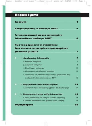 Περιεχόμενα
Eισαγωγή 4
Aναγνωρίζοντας τα παιδιά με ΔEΠY 4
Γενική στρατηγική για μια επιτυχημένη
διδασκαλία σε παιδιά με ΔEΠY 6
Πώς να εφαρμόσετε τη στρατηγική:
Tρία στοιχεία επιτυχημένων προγραμμάτων
για παιδιά με ΔEΠY 7
➤ 1. Aκαδημαϊκή διδασκαλία 7
·. EÈÛ·ÁˆÁ‹ Ì·ıËÌ¿ÙˆÓ 7
‚. ¢ÈÂÍ·ÁˆÁ‹ Ì·ıËÌ¿ÙˆÓ 8
Á. OÏÔÎÏ‹ÚˆÛË Ì·ıËÌ¿ÙˆÓ 11
‰. EÍ·ÙÔÌÈÎÂ˘Ì¤ÓÂ˜ ‰È‰·ÎÙÈÎ¤˜ Ú·ÎÙÈÎ¤˜ 11
Â. √ÚÁ·ÓˆÙÈÎ¿ Î·È Ì·ıËÛÈ·Î¿ ÂÚÁ·ÏÂ›· Ô˘ ¯ÚËÛÈÌÂ‡Ô˘Ó ÛÙËÓ
·Î·‰ËÌ·˚Î‹ ‰È‰·ÛÎ·Ï›· ·È‰ÈÒÓ ÌÂ ¢E¶Y 12
➤ 2. Παρεμβάσεις στην συμπεριφορά 14
·. AÔÙÂÏÂÛÌ·ÙÈÎ¤˜ ÙÂ¯ÓÈÎ¤˜ ·ÚÂÌ‚¿ÛÂÈ˜ ÛÙË Û˘ÌÂÚÈÊÔÚ¿ 14
➤ 3. Προσαρμογές στην τάξη διδασκαλίας 18
·. EÈ‰ÈÎ‹ ÙÔÔı¤ÙËÛË ÙˆÓ Ì·ıËÙÒÓ ÌÂ ¢E¶Y ÛÙËÓ Ù¿ÍË 18
‚. EÚÁ·ÏÂ›· ‰È‰·ÛÎ·Ï›·˜ Î·È Ô Ê˘ÛÈÎﬁ˜ ¯ÒÚÔ˜ Ì¿ıËÛË˜ 19
Συμπεράσματα 20
teachers booklet greek quark 7:teachers booklet greek copy 8/2/10 08:56 Page 6
 