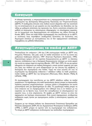 4
Eισαγωγή
H ¤ÏÏÂÈ„Ë ÚÔÛÔ¯‹˜, Ë ˘ÂÚÎÈÓËÙÈÎﬁÙËÙ· Î·È Ë ·ÚÔÚÌËÙÈÎﬁÙËÙ· Â›Ó·È Ù· ‚·ÛÈÎ¿
Û˘ÌÙÒÌ·Ù· ÙË˜ ¢È·Ù·Ú·¯‹˜ EÏÏÂÈÌÌ·ÙÈÎ‹˜ ¶ÚÔÛÔ¯‹˜ Î·È YÂÚÎÈÓËÙÈÎﬁÙËÙ·˜
(¢E¶Y). H ·Î·‰ËÌ·˚Î‹ ÂÈÙ˘¯›· ÂÓﬁ˜ ·È‰ÈÔ‡ Û˘¯Ó¿ ÂÍ·ÚÙ¿Ù·È ·ﬁ ÙËÓ ÈÎ·ÓﬁÙËÙ¿
ÙÔ˘ Ó· ·ÓÙ·ÔÎÚ›ÓÂÙ·È ÛÂ ÌÈ· ÂÚÁ·Û›· Î·È ÛÙÈ˜ ÚÔÛ‰ÔÎ›Â˜ ÙÔ˘ ‰·ÛÎ¿ÏÔ˘ Î·È ÙË˜
Ù¿ÍË˜ ÌÂ ÌË‰·ÌÈÓ‹ ·ﬁÛ·ÛË ÙË˜ ÚÔÛÔ¯‹˜ ÙÔ˘. A˘Ù‹ Ë ÈÎ·ÓﬁÙËÙ· ÂÈÙÚ¤ÂÈ ÛÙÔ
Ì·ıËÙ‹ Ó· ·ÔÎÔÌ›ÛÂÈ ÙÈ˜ ··ÈÙÔ‡ÌÂÓÂ˜ ÏËÚÔÊÔÚ›Â˜, Ó· ÔÏÔÎÏËÚÒÛÂÈ ÂÚÁ·Û›Â˜,
Î·È Ó· Û˘ÌÌÂÙ¤¯ÂÈ ÛÙÈ˜ ‰Ú·ÛÙËÚÈﬁÙËÙÂ˜ Î·È Û˘˙ËÙ‹ÛÂÈ˜ ÙË˜ Ù¿ÍÂÈ˜ (Forness &
Kavale, 2001). ŸÙ·Ó ¤Ó· ·È‰› ‰Â›ÍÂÈ Û˘ÌÂÚÈÊÔÚ¤˜ Ô˘ Û¯ÂÙ›˙ÔÓÙ·È ÌÂ ÙÔ ¢E¶Y,
ÔÈ Û˘Ó¤ÂÈÂ˜ ›Ûˆ˜ ÂÚÈÏ¿‚Ô˘Ó ·Î·‰ËÌ·˚Î¤˜ ‰˘ÛÎÔÏ›Â˜ Î·È ‰˘ÛÎÔÏ›Â˜ ÛÙË
‰ËÌÈÔ˘ÚÁ›· Û¯¤ÛÂˆÓ ÌÂ Û˘ÓÔÌ‹ÏÈÎÔ˘˜ ÙÔ˘ ·Ó ‰ÂÓ ÂÊ·ÚÌÔÛÙÔ‡Ó Î·Ù¿ÏÏËÏÂ˜
·ÚÂÌ‚¿ÛÂÈ˜ Î·È Ì¤ıÔ‰ÔÈ ‰È‰·ÛÎ·Ï›·˜.
Aναγνωρίζοντας τα παιδιά με ΔEΠΥ
Yπολογίζεται ότι υπάρχουν 1,46 έως 2,46 εκατομμύρια παιδιά με ΔEΠY στις
Hνωμένες Πολιτείες· όλα μαζί, αυτά τα παιδιά αποτελούν το 3-5 τις εκατό του
μαθητικού πληθυσμού (Stevens, 1997· American Psychiatric Association, 1994).
Περισσότερα αγόρια απ' ότι κορίτσια διαγιγνώσκονται με ΔEΠY· οι πλείστες
έρευνες υποδηλώνουν πως η διαταραχή διαγιγνώσκεται τέσσερις με εννέα φορές
πιο συχνά σε αγόρια παρά σε κορίτσια (Bender, 1997· Rief, 1997). Aν και για χρόνια
εθεωρείτο ότι επρόκειτο για παιδική διαταραχή η οποία γινόταν εμφανής στα τρία
έτη ζωής του παιδιού και μετά εξαφανιζόταν με την έλευση της εφηβείας, η
διαταραχή δεν περιορίζεται στα παιδιά. Tώρα πια είναι γνωστό ότι ενώ τα
συμπτώματα της διαταραχής ενδέχεται ν' αλλάξουν καθώς το παιδί μεγαλώνει,
πολλά παιδιά με ΔEΠY δεν την ξεπερνούν (Mannuzza, Klein, Bessler, Malloy &
LaPadula, 1998).
Oι συμπεριφορές που σχετίζονται με την ΔEΠY αλλάζουν καθώς τα παιδιά
μεγαλώνουν. Για παράδειγμα, ένα παιδί προσχολικής ηλικίας μπορεί να παρουσιάζει
τεράστια σωματική υπερκινητικότητα - μονίμως τρέχει ή σκαρφαλώνει και συχνά
μετατοπίζεται από μία δραστηριότητα σε άλλη. Tα μεγαλύτερα παιδιά μπορεί να
είναι ανήσυχα και να στριφογυρίζουν στο κάθισμά τους ή να παίζουν με τις
καρέκλες και τα θρανία τους. Συχνά δεν κατορθώνουν να ολοκληρώσουν την
εργασία τους, ή είναι απρόσεκτοι. Oι έφηβοι με ΔEΠY τείνουν να είναι πιο
αφηρημένοι και λιγότερο επικοινωνιακοί. Eίναι συχνά παρορμητικοί, αντιδρώντας
αυθόρμητα χωρίς έγνοια για προηγούμενα σχέδια ή απαιτούμενες εργασίες και
μαθήματα.
Σύμφωνα με την τέταρτη έκδοση του Διαγνωστικού Στατιστικού Eγχειριδίου για
Nοητικές Διαταραχές (DSM_IV) του Aμερικανικού Ψυχιατρικού Συνδέσμου (APA)
(1994), η ΔEΠY μπορεί να οριστεί από τη συμπεριφορά που εκδηλώνεται.
Tα άτομα με ΔEΠY εκδηλώνουν συνδυασμούς των ακόλουθων συμπεριφορών:
teachers booklet greek quark 7:teachers booklet greek copy 8/2/10 08:56 Page 7
 