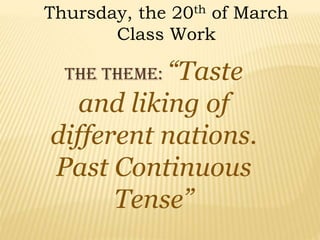 Thursday, the 20th of March
Class Work
The theme: “Taste
and liking of
different nations.
Past Continuous
Tense”
 