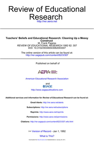 http://rer.aera.net
Research
Review of Educational
http://rer.sagepub.com/content/62/3/307
The online version of this article can be found at:
DOI: 10.3102/00346543062003307
1992 62: 307REVIEW OF EDUCATIONAL RESEARCH
M. Frank Pajares
Construct
Teachers' Beliefs and Educational Research: Cleaning Up a Messy
Published on behalf of
American Educational Research Association
and
http://www.sagepublications.com
can be found at:Review of Educational ResearchAdditional services and information for
http://rer.aera.net/alertsEmail Alerts:
http://rer.aera.net/subscriptionsSubscriptions:
http://www.aera.net/reprintsReprints:
http://www.aera.net/permissionsPermissions:
http://rer.sagepub.com/content/62/3/307.refs.htmlCitations:
What is This?
- Jan 1, 1992Version of Record>>
at Statsbiblioteket on January 29, 2013http://rer.aera.netDownloaded from
 