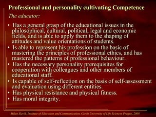 Professional and personality cultivating Competence The educator: Has a general grasp of the educational issues in the   philosophical, cultural, political, legal and economic   fields, and is able to apply them to the shaping of   attitudes and value orientations of students. Is able to represent his profession on the basic of   mastering the principles of professional ethics, and has   mastered the patterns of professional behaviour. Has the necessary personality prerequisites for   cooperation with colleagues and other members of   educational staff. Is capable of self-reflection on the basis of self-assessment   and evaluation using different entities. Has physical resistance and physical fitness. Has moral integrity. Milan Slavík,  Institute of Education and Communication, Czech University of Life Sciences Prague, 2008  