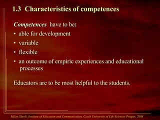 1.3  Characteristics of competences   Competences  have to be : able for development variable flexible an outcome of empiric experiences and educational   processes Educators are to be most helpful to the students. Milan Slavík,  Institute of Education and Communication, Czech University of Life Sciences Prague, 2008  