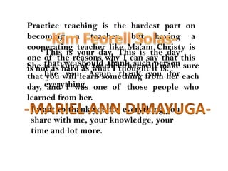 Practice teaching is the hardest part on becoming a teacher, but having a cooperating teacher like Ma’am Christy is one of the reasons why I can say that this is not as hard as what I thought it is.-Kim FeorellSolas-This is your day. This is the day that we should thank such person like you. Again thank you for everythingShe is a kind of teacher that will make sure that you will learn something from her each day, and I was one of those people who learned from her.-MARIEL ANN DIMAYUGA-I want to thank you for everything you share with me, your knowledge, your time and lot more.