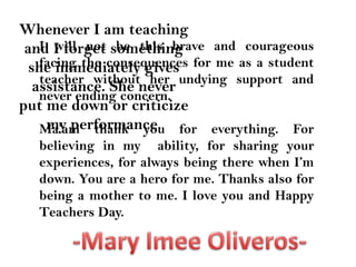 Whenever I am teaching and I forget something she immediately gives assistance. She never put me down or criticize my performance. I will not be this brave and courageous facing the consequences for me as a student teacher without her undying support and never ending concern.Ma’am thank you for everything. For believing in my  ability, for sharing your experiences, for always being there when I’m down. You are a hero for me. Thanks also for being a mother to me. I love you and Happy Teachers Day.-Mary ImeeOliveros-