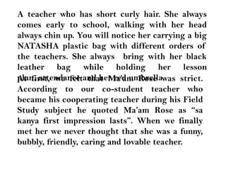 A teacher who has short curly hair. She always comes early to school, walking with her head always chin up. You will notice her carrying a big NATASHA plastic bag with different orders of the teachers. She always  bring with her black leather bag while holding her lesson plan, attendance and her red umbrella.At first, we felt that Ma’am Rose was strict. According to our co-student teacher who became his cooperating teacher during his Field Study subject he quoted Ma’am Rose as “sakanya first impression lasts”. When we finally met her we never thought that she was a funny, bubbly, friendly, caring and lovable teacher.