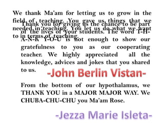 We thank Ma’am for letting us to grow in the field of teaching. You gave us things that we needed in teaching. You let us do what we want to in terms of teaching.Thank you for giving us the chance to be part of the lives of your students. The word T-H-A-N-K Y-O-U is not enough to show our gratefulness to you as our cooperating teacher. We highly appreciated  all the knowledge, advices and jokes that you shared to us.From the bottom of our hypothalamus, we THANK YOU in a MAJOR MAJOR WAY. We CHUBA-CHU-CHU you Ma’am Rose.-John Berlin Vistan--Jezza Marie Isleta-