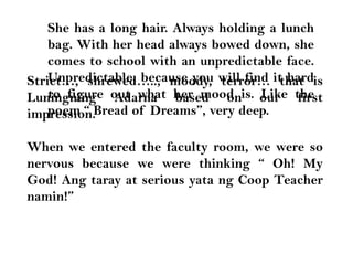 She has a long hair. Always holding a lunch bag. With her head always bowed down, she comes to school with an unpredictable face. Unpredictable, because you will find it hard to figure out what her mood is. Like the poem “ Bread of Dreams”, very deep.Strict…, shrewed….., moody, terror… that is LuningningAdarna based on our first impression. When we entered the faculty room, we were so nervous because we were thinking “ Oh! My God! Angtaray at serious yatang Coop Teacher namin!”