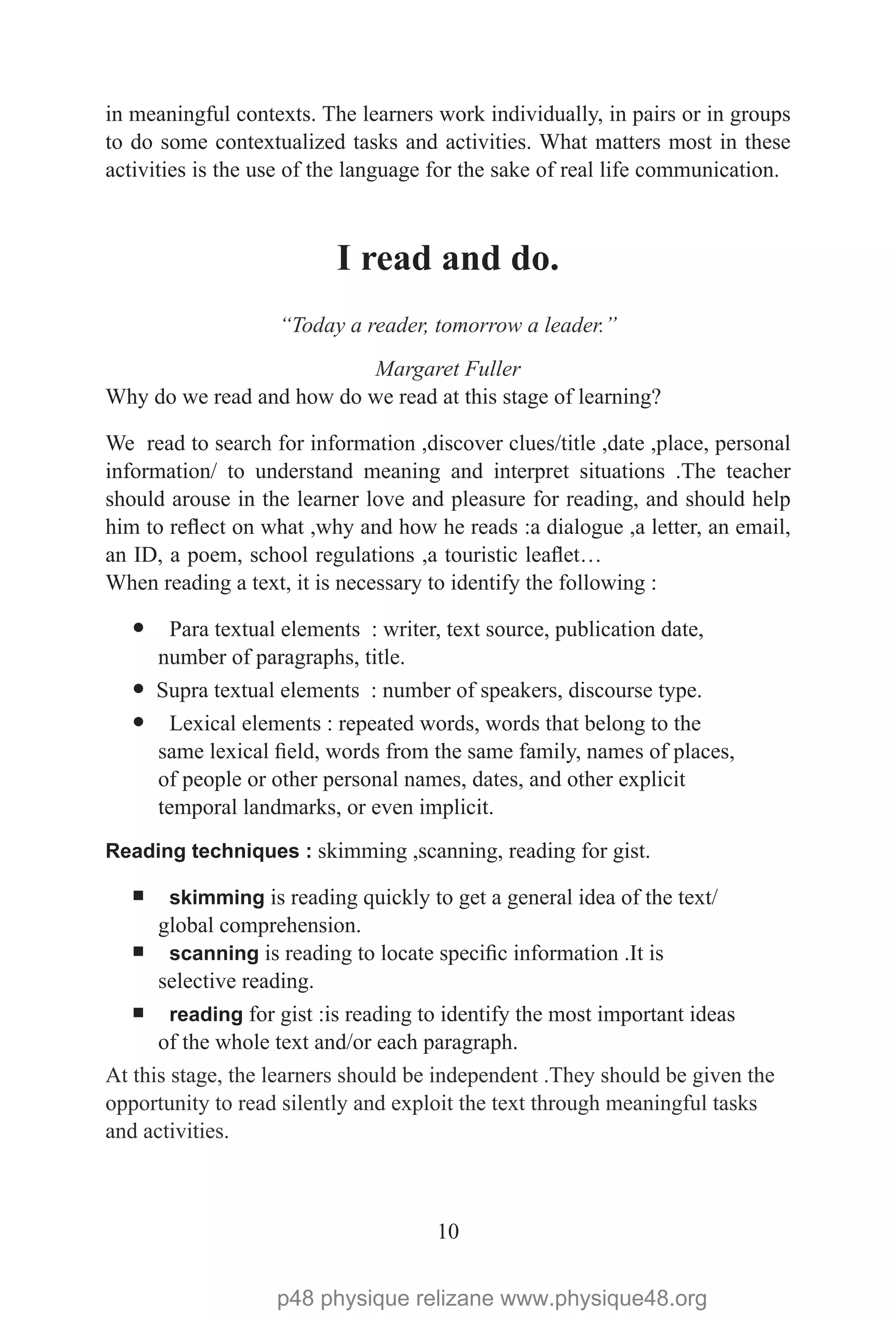 10
in meaningful contexts. The learners work individually, in pairs or in groups
to do some contextualized tasks and activities. What matters most in these
activities is the use of the language for the sake of real life communication.
I read and do.
“Today a reader, tomorrow a leader.”
Margaret Fuller
Why do we read and how do we read at this stage of learning?
We read to search for information ,discover clues/title ,date ,place, personal
information/ to understand meaning and interpret situations .The teacher
should arouse in the learner love and pleasure for reading, and should help
him to reflect on what ,why and how he reads :a dialogue ,a letter, an email,
an ID, a poem, school regulations ,a touristic leaflet…
When reading a text, it is necessary to identify the following :
— Para textual elements  : writer, text source, publication date,
number of paragraphs, title.
— Supra textual elements  : number of speakers, discourse type.
— Lexical elements : repeated words, words that belong to the
same lexical field, words from the same family, names of places,
of people or other personal names, dates, and other explicit
temporal landmarks, or even implicit.
Reading techniques : skimming ,scanning, reading for gist.
¡ skimming is reading quickly to get a general idea of the text/
global comprehension.
¡ scanning is reading to locate specific information .It is
selective reading.
¡ reading for gist :is reading to identify the most important ideas
of the whole text and/or each paragraph.
At this stage, the learners should be independent .They should be given the
opportunity to read silently and exploit the text through meaningful tasks
and activities.
p48 physique relizane www.physique48.org
 